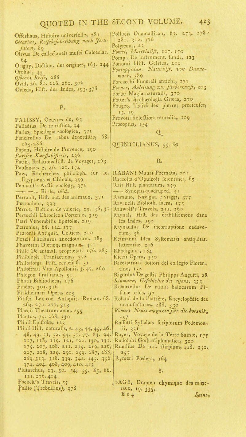 Offerhaus, Hiftoire univeifellc, 281 Oitarius, Reifebejcbrclbung nach Jeru- falein, 89 Olivus De coUcdaneis mufei Calceolar. 64 Origny, Didlion. des origines, 163. 244 Oiolius, 4^ OJbecks Rtife, 288 Ovid, 26. 80. 226. 261. 302 Oviedo, Hift. dcs Indcs, 193. 378 P. PAl.ISSY, Oeuvres de, 63 Pdlladius De re rullica, 94 Pallas, Spicilegia zoologica, •571 Panciiollus De rebus depciditis, 68. 265. 286 Papon, Hiftoire de Provence, 190 turifey KunJ},biJlorie, 236 Patin, Relations hift. de Voyages, 263 Paufanias, 2. 46. 120. 174 Paw, Rfcherches pliilofoi)!!. fur les F.gyptiens et Chinois, 359 Pennant's Arftic zoology, 372 ——— Birds, il)id. Perraiilt, Hift. nat. des animaux, 371 Perroniauj, 393 Perroi, Diclion. de voierie, 29. 37 Pertuchii Chronicon I'ortenfe, 319 J'eiri Vencrabilis Epiftolae, 219 Petronius, 68. 124. 177 Pezronii Antiquit. Celtkre, 2co Pezzii Thefaurus anecdotorum, 189 Phavorini Diftion, magnui», 4^1 I'hile De animal, proprietat. 176. 285 Philofoph. Tranfadtions, '^72 Philoliorgii Hift. ecclcfiaft. 51 Phiioftraii Vita ApoUonii, 3>47. 260 Phlegon 1 rallianus, 51 Photii Bibljotheca, 176 Pindar, 301. 3 16 Piikhcimeri Opera, 22;^ Piiifci Lexicon Antiquit. Roman. 68. 264. 273. 277, 3 13 Placcii Theatrum anon. 255 Plautus, 7 c.. 268. 330 Plinii Epiftolas, 123 Plinii Hift. naturalis, 2. 43, 44, 45, 46. • 4S, 49- S'j 5^- 54- 57. 77- ^Z- 94- J17, ii8, 119. 121, 122. 130, 131. 175. 207, 208. 211. 215. 219. 226, 227, 228, 229. 250. 259. 287, 288, 289.313. 318. 339. 342. 345. 336. 374. 404. 408,409,410. 413 Polliicis Onomafticon, 83. 273. 278- 280. 302. 376 Polyseiius, 23 Pomet, Mtler'ialijl, 107. 170 Pompa De inltrument. fundi, \%1 Pontani Hift:. Gelrica, 20i VoniuppiJan- Nalurhiji. von Dunne- mar 3 89 Porcacchi Funeiali antichi, 277 Purner, Anleilung ~ur fdrberku'ljl, 203 Portse Magia naiuralis, 370 Potter's 4-rchaeologia Grxca, 270 Pouget, Traiie des pierres piccieufes, 15. 19 Prevotii Seledllora remedia, 109 Procopius, 154 QJCIINTILIANUS, 55. 80 Plutarchus, 23. 50. 34, 33, 121. 276. 404 Pococlt's Travels, 55 VoUio (Trebelliut), 5^73 83, 86. R. RABANI Mauri Poemata, sir Raccolta d'Opufcoli fcieniilici, 69 Raii Hift. plnntaium, 259 Sviioplis quadruped. 5T Ramulio, Navigar. e viaggi, 377 Rav.inelli Biblioth. facra, 175 Rauwolf's'IVavcls, 211. 26-) Raynal, Hift. des etablillemens dans les Indes, J92 Raynaudus De incorruptione cadavc rum, 36 Reimanni Idea Syftematis antiquitat. litterariae, 206 Rhodigiuus, 284 Riccii Opera, 3 Ricettario di dottori del collegio Fioren- tino, 132 Rigordus De geftis Philippi Augufti, z% Rinmann, Gcfchichle dei eifens, 333 Robortellus De ruinis balnearum Pi- I'anae urbis, 97 Roland de la Platiere, Encyclopedic des maiiufatlui es, 288. 3 ^o Rumers Neues niagazinfur die iotanik, 2S7 Roifotti Syllabus fcriptorum Pedemon- tii, 3^1 Royer, Voyage de la Terre Sainte, 177 Rudo!phi Goilii diplomatica, 320 Ruellius De nat. ftirpiiim, 118. 3j2, ^57 Rymeri Fcedera, 164 SAGE, Examcn cbymiquc dci mit^;- raux, 19. 335. B c 4 SflinU