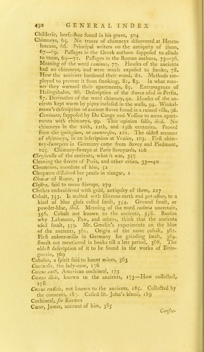 Childen'c, horfc-fhoe found in his grave, 304 Chimneys, 65. No traces of chimneys difcovercd at Hercu- laneum, 66. Principal writers on the antiquity of them, 67—69. Paflagcs in the Greek authors fuppofed to allude to them, 69—72. PafTnges in the Roman authors, 73—76. Meaning of the word caminus^ 77. Houfes of the ancients had no chimneys, and were much expofed to fmoke, 78. How the ancients hardened their wood, 81. Methods em- ployed to prevent it from fmoking, 82, 83. In what man- ner they warmed their apartments, 8j. Extravagance of Heliogabahis, 86. Defcription of the Hoves ufed in Perfia, 87. Derivation of the word chimney, 92. Houfes of the an- cients kept warm by pipes inclofed in the walls, 94. Winkcl- mann's defcription of ancient Hoves found in a ruined villa, 96. Caminata, fuppofed by Du Cange and Voflius to mean apart- ments with chimneys, 99. This opinion falfe, ibid. No chimneys in the loth, 12th, and 13th centuries. Proved fi-om the ignitcgium, or cowvre-feu, 101. The oldelt account of chimneys, in an infcription at Venice, 103. Firft chim- ney-fvveepers in Germany came from Savoy and Piedmont, 1O5. Chimney-fweeps at Paris Savoyards, 106 ChryfocoUa the ancients, what it was, 357 Cleaning the ilreets of P iris, and other cities, 33—40 Cleomenes, anecdote of him, 52 Cleopatra diifolved her pearls in vinegar, i Cloaca of Rome, 32 Clojlra, faid to mean ftirrups, 279 Clothes embroidered with gold, antiquity of them, 227 Cobalt, 353. Is melted with filiceous earth and pot-a(heP, to a kind of blue glafs called fmalt, 354. Ground fmalt, or powder-blue, ihid. Meaning of the word cadmia uncertain, 356. Cobalt not known to the ancients, 358. Reafon why Lehmann, Paw, and others, think that the ancients ufed fmalt, 359. Mr. Gmelin's experiments on the blue of the ancients, 361. Origin of the name cobalt, 362. Tirft colour-mills in Germany for grinding fmalt, 364. Smalt not mentioned in books till a late period, 368. The oldeft defcription of it to be found in the works of Birin- goccio, 369 Cobalup, a fpirit faid to haunt mines, 363 Cocandla, the lady-cow, i 76 Coccus caBi, American cochineal, 17.3 Coccus ilicis, known to the ancients, 173—How colIc£lcd, Coccus radlch, not known to the ancients, 185. Colledlcd by the convents, 187. Called St. John's blood, 189 Cochineal, fee Kcrmes Coeur, James, account of him, 385 ConfcC'-