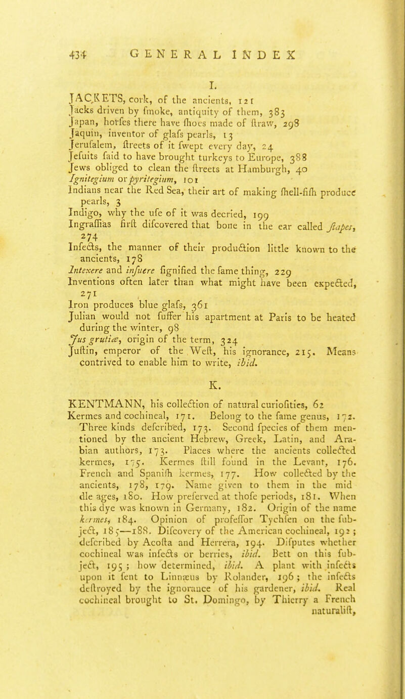 I. JAQKETS, cork, of ihe ancients, 121 Jacks driven by finoke, antiquity of them, 383 Japan, horfcs there have fiiocs made of ftraw, 298 Jaquin, inventor of glafs pearls, 13 Jerufalem, ftreets of it fwept every day, 24 Jefuits faid to have brought turkeys to Europe, 388 Jews obliged to clean the ftreets at Hamburgh, 40 Ignltegium ovpyriteghim, loi Indians near the Red Sea, their art of making fiiell-firti produce pearls, 3 Indigo, why the ufe of it was decried, 199 Ingraffias firft difcovercd that bone in the ear called fuipcsy 274 Infeds, the manner of their produftion little known to the ancients, 178 Intexere and infuere fignified the fame thing, 229 Inventions often later than what might have been CKpefted, 271 Iron produces blue glafs, 361 Julian would not fufFer his apartment at Paris to be heated during the winter, 98 yus grutia, origin of the term, 324 Judin, emperor of the Weft, his ignorance, 215. Means contrived to enable him to write, ibid. K. KENTMANN, his colleftion of natural curiofities, 62 Kermes and cochineal, 171. Belong to the fame genus, 172. Three kinds defcribed, 173. Second fpecies of them men- tioned by the ancient Hebrew, Greek, Latin, and Ara- bian authors, 173. Places where the ancients coUefted kermes, 175. Kermes ftill found in the Levant, 176. French and Spanifh kermes, 177. How colleftcd by the ancients, 178, 179. Name given to them in the mid die ages, iSo. How preferved at thofe periods, 181. When this dye was known in Germany, 182. Origin of the name ktnneSi 184. Opinion of profefTor Tychfen on the fub- jecTt, 185—188. Difcovery of the American cochineal, 192; defcribed by Acofta and Herrera, 194. Difputes whether cochineal was infedls or berries, ibid. Bett on this fub- jedl, 195 ; how determined, ibid. A plant with infcdU upon it fent to Linnasus by Rolander, 196 ; the infcfts dcftroyed by the ignorance of his gardener, ibid. Real cochineal brought to St. Domingo, by Thierry a French iiaturalift,