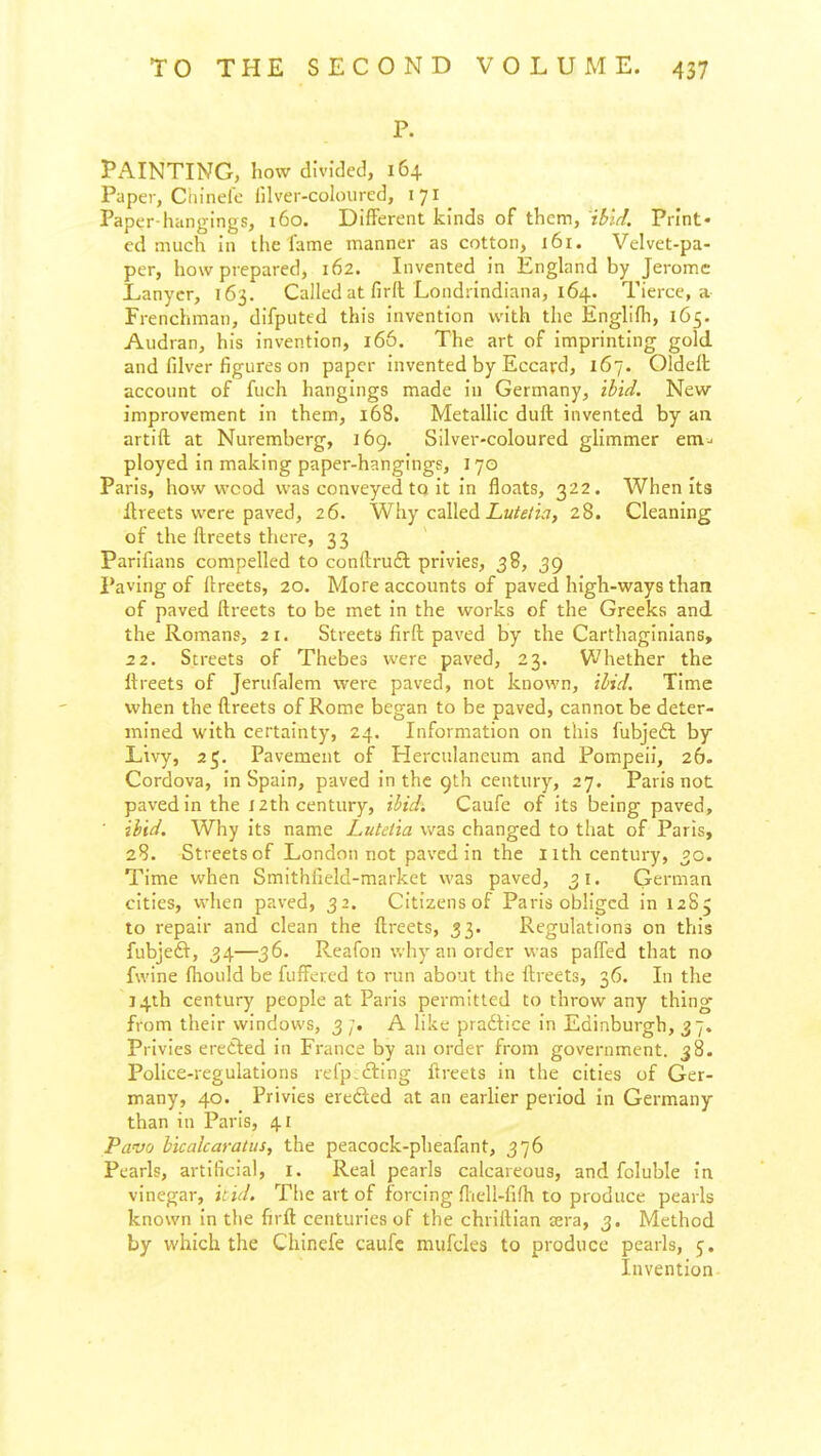 P. PAINTING, how divided, 164 Paper, Ciiinele lilver-coloured, 171 Paper-hangings, 160. Different kinds of them, ibid. Print* ed much in the fame manner as cotton, 161. Velvet-pa- per, how prepared, 162. Invented in England by Jerome L,anyer, 163. Called at firit Londrindiana, 164. Tierce, a Frenchman, difputed this invention with the Englifh, 165. Audran, his invention, 166. The art of imprinting gold and filver figures on paper invented by Eccard, 167. Oldeit account of fuch hangings made in Germany, ibid. New- improvement in them, 168. Metallic duft invented by an artift at Nuremberg, 169. Silver-coloured glimmer em-, ployed in making paper-hangings, 170 Paris, how wood was conveyed to it In floats, 322. When its Hreets were paved, 26. Why called iLw/f/w, 28. Cleaning of the ftreets there, 33 Parlfians compelled to conftrudl privies, 38, 39 Paving of llreets, 20. More accounts of paved high-ways than of paved ftreets to be met In the works of the Greeks and the Romans, 21. Streets lirft paved by the Carthaginians, 22. Streets of Thebes were paved, 23. Whether the ftreets of Jerufalem were paved, not known, ibid. Time when the flireets of Rome began to be paved, cannot be deter- mined with certainty, 24. Information on this fubjeft by Livy, 25. Pavement of Herculaneum and Pompeii, 26. Cordova, In Spain, paved In the 9th century, 27. Paris not paved In the 12th century, ibidi Caufe of its being paved, ■ ibid. Why Its name Lutdia was changed to that of Paris, 28. Streets of London not paved In the 11th century, 00. Time when Smithfield-markct was paved, 31. German cities, when paved, 32. Citizens of Paris obliged in 12S5 to repair and clean the ftreets, 33. Regulations on this fubjeft, 34—36. Reafon why an order was paffed that no fwine fliould be fuffcred to run about the ftreets, 36. In the J4th century people at Paris permitted to throw any thing from their windows, 3 A like practice In Edinburgh, 37. Privies ereAed In France by an order from government. 38. Police-regulations refp^ftlng ftreets in the cities of Ger- many, 40. Privies erefted at an earlier period in Germany than in Paris, 41 Pavo bicalcaratus, the peacock-pheafant, 376 Pearls, artificial, I. Real pearls calcareous, and foluble in vinegar, iiid. The art of forcing flieli-fifti to produce pearls known in tlie firft centuries of the chriftlan jera, 3. Method by which the Chinefe caufc mufcles to produce pearls, 5, Invention