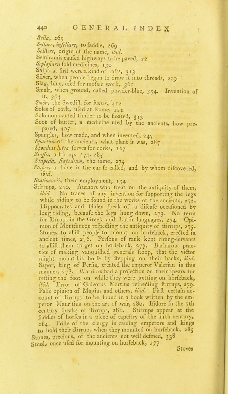 Sella, 26J Sdllare, in/ellarey to faddle, 269 SelHtrs, origin of the name, iiic/. Semiramis caufed highways to be paved, 22 S^plaftaril fold medicines, 150 Ships at firll were a kind of rafrs, 313 Silver, when people began to draw it into threads, 229 Slag, blue, ufed for mofaic work, 361 Smalt, when ground, called powder-blue, 354. Invention of it, 364 Smor, the Swedifli for butter^ 412 Soles of cork, ufed at Rome, 121 Solomon caufed timber to be floated, 31^ Soot of butter, a medicine ufed by the ancients, how pre-, pared, 405 Spangles, how made, and when invented, 247 Sparlum of the ancients, what plant it was, 287 Sfendias hitm ferves for corks, 127 Staffa, a ftirrup, 274. 285 Stapcda^ Jiapedtum, the fame, 274 Stapes, a bone in the ear fo called, and by whom difcovered, ibid. Stationarii, their employment, 134 Stirrups, 270. Authors who treat on the antiquity of them, ibid. No traces of any invention for fupporiing the legs while riding to be found in the works of the ancients, 272. Hippocrates and Galen fpeak of a difeafe occafioned by long riding, becaufe the legs hung down, 273. No term for ilirrups In the Greek and Latin languages, 274. Opi- nion of iVIontfaucon refpedling the antiquity of ftirrups, 'i']^' Stones, to affill people to mount on horfeback, erefted in ancient times, 276. Perfons of rank kept riding-fervants to affifl; them to get on horfeback, 277. Barbarous prac- tice of making vanquiflied generals ftoop, that the viftor might mount his horfe by Itepping on their backs, ibid. Sapor, king of Perfia, treated the emperor Valerian in this manner, 278. Warriors had a proje<Stion on their fpears for refting the foot on while they were getting on horfeback, ibid. Error of Galeotus Martins refpefting ftirrups, 279. Falfe opinion of Magius and others, ibid. Firft certain ac- count of ftirrups to be found in a book written by the em- peror Mauritius on the art of war, 280. Ifidore in the 7th century fpeaks of ftirrups, 282. Stirrups appear at the faddles of horfes in a piece of tapeftry of the i ith century, 284- Pride of the clergy in caufmg emperors and kings to iiokl their ftirrups when they mounted on horfeback, 285 Stones, precious, of the ancients not well defined, 338 Sccols once ufed for mounting on horfeback, 277 Stores