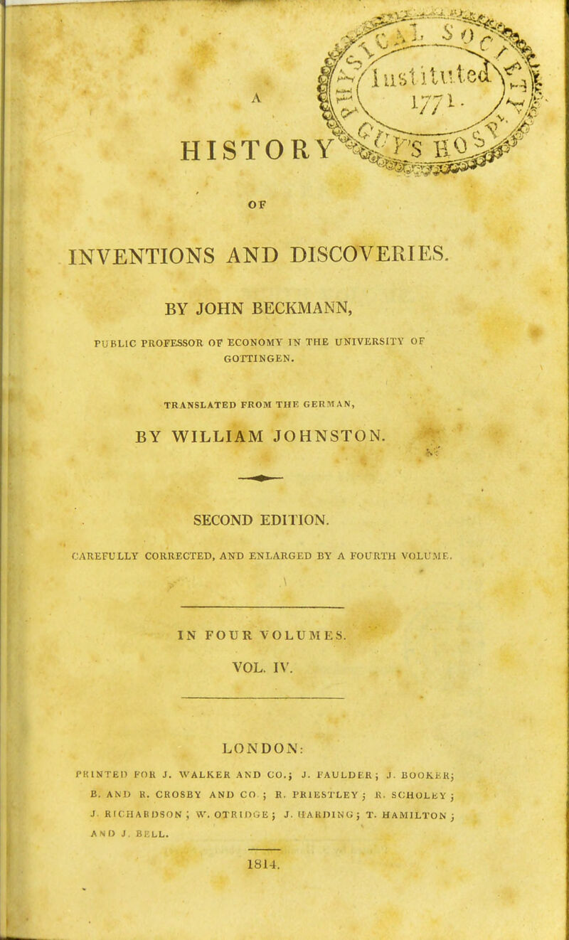 OF INVENTIONS AND DISCOVERIES. BY JOHN BECKMANN, PUBLIC PROFESSOR OF ECONOMY IN THE UNIVERSITY OF GOTTINGEN. TRANSLATED FROM THE GERMAN, BY WILLIAM JOHNSTON. SECOND EDITION. CAREFULLY CORRECTED, AND ENLARGED BY A FOURTH VOLUME. IN FOUR VOLUMES. VOL. IV. LONDON: PRINTED FOR J. WALKER AND CO.; J. l'AULDF.R ; J. BOOKERj B. AND R. CROSBY AND CO ; R. PRIESTLEY ; R. SCHOLEYj J Richardson; w. otridge; j. uakdino; t. Hamilton; and j. bell. 1814.