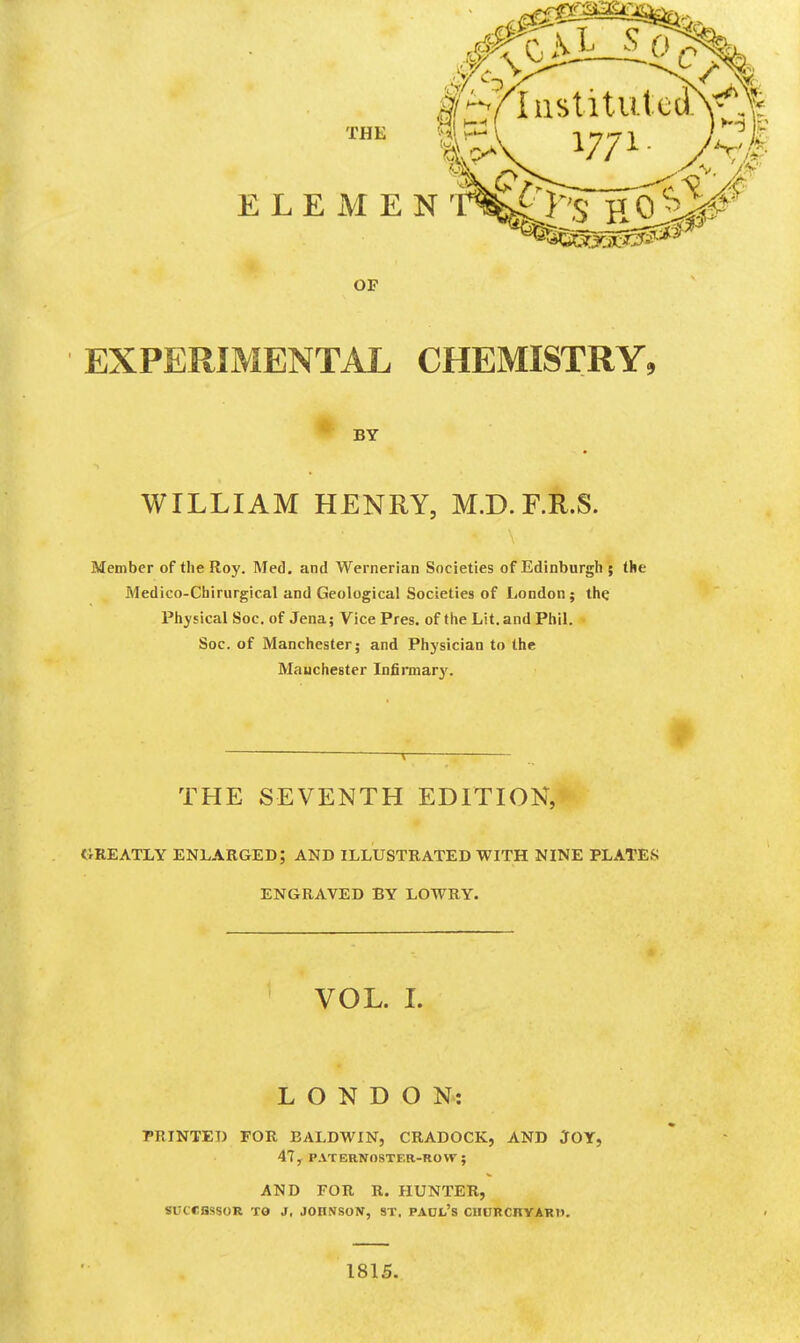 EXPERIMENTAL CHEMISTRY, BY WILLIAM HENRY, M.D.F.R.S. Member of the Roy. Med. and Wernerian Societies of Edinburgh ; the Medico-Chirurgical and Geological Societies of London; the Physical Soc. of Jena; Vice Pres. of the Lit. and Phil. Soc. of Manchester; and Physician to the Manchester Infirmarj'. THE SEVENTH EDITION, GREATLY enlarged; AND ILLUSTRATED WITH NINE PLATES ENGRAVED BY LOWRY. VOL. L LONDON: PRINTED FOR BALDWIN, CRADOCK, AND JOY, 47, P.VTERNOSTER-ROVr; AND FOR R. HUNTER, SUCCBSSOR TO J, JOHNSON, ST, PAOL's CHURCHYARD. 1815.