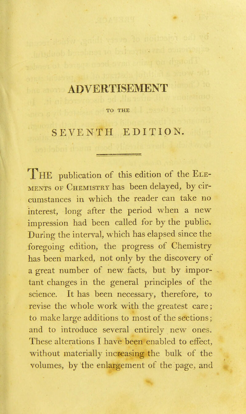 ADVERTISEMENT TO THE SEVENTH EDITION. The publication of this edition of the Ele- ments OF Chemistry has been delayed, by cir- cumstances in which the reader can take no interest, long after the period when a new impression had been called for by the public. During the interval, which has elapsed since the foregoing edition, the progress of Chemistry has been marked, not only by the discovery of a great number of new facts, but by impor- tant changes in the general principles of the science. It has been necessary, therefore, to revise the whole work with the greatest care; to make large additions to most of the sections; and to introduce several entirely new ones. These alterations I have been enabled to effect, without materially increasing the bulk of the volumes, by the enlargement of the page, and