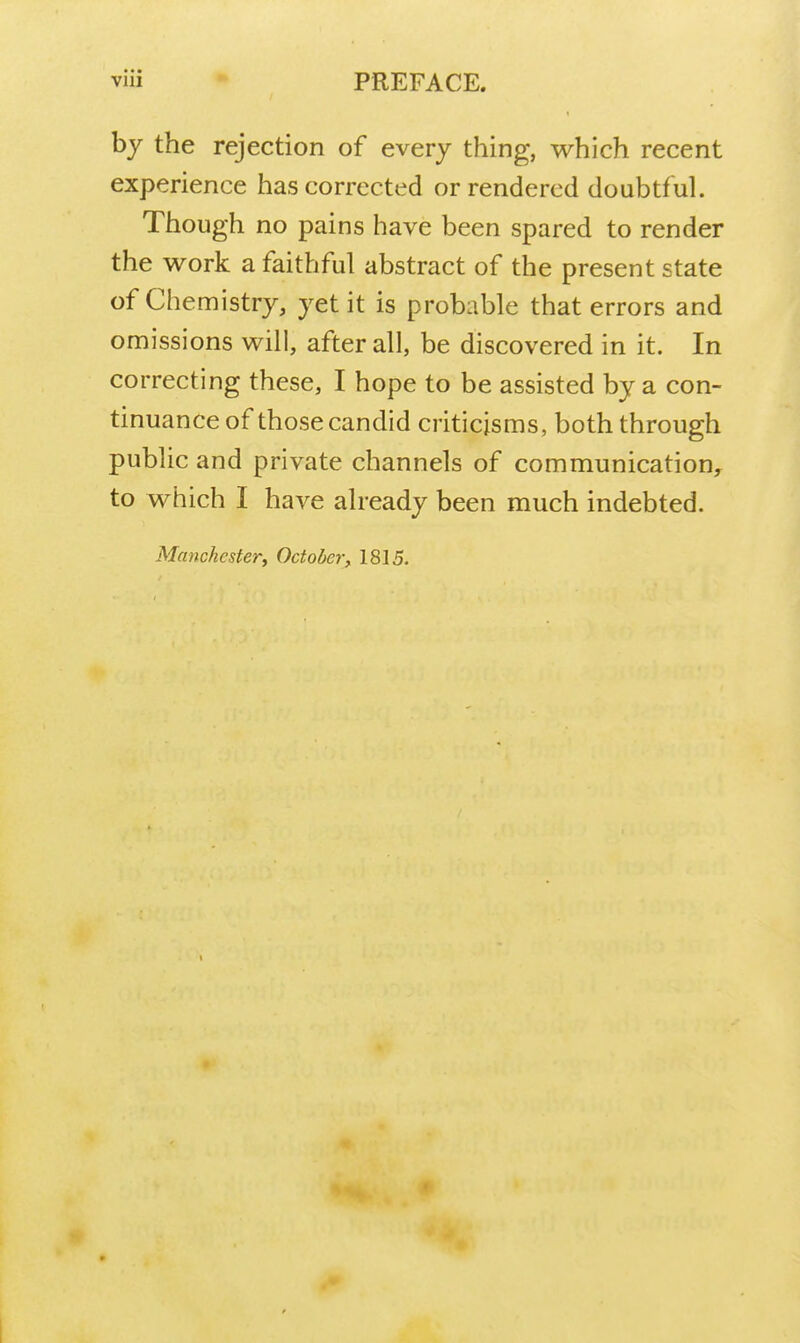 by the rejection of every thing, which recent experience has corrected or rendered doubtful. Though no pains have been spared to render the v^^ork a faithful abstract of the present state of Chemistry, yet it is probable that errors and omissions will, after all, be discovered in it. In correcting these, I hope to be assisted by a con- tinuance of those candid criticisms, both through public and private channels of communication, to which I have already been much indebted.