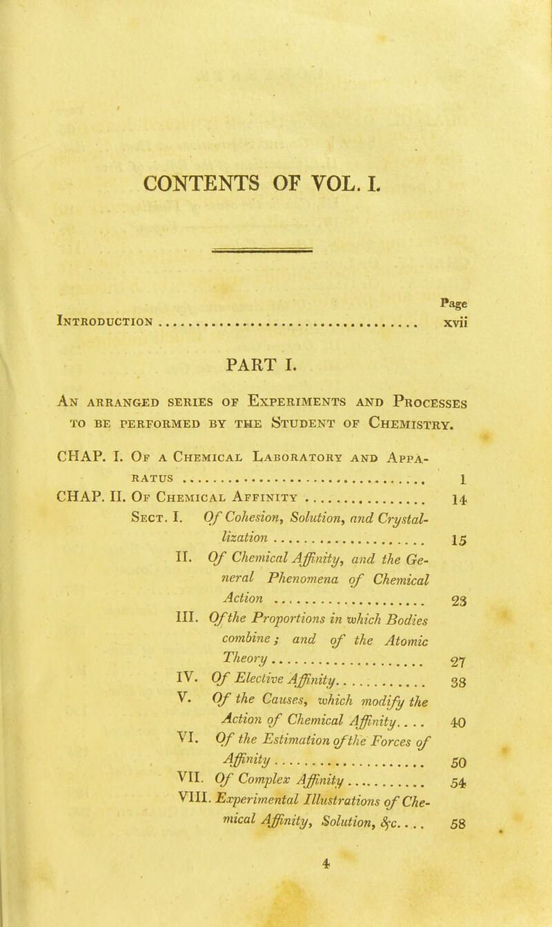 1 CONTENTS OF VOL. 1. Page Introduction xvii PART I. An arranged series of Experiments and Processes TO BE performed BY THE StUDENT OF ChEMISTRY. CHAP. I. Of a Chemical LABORATORy and Appa- ratus 1 CHAP. n. Of Chemical Affinity I4, Sect. I. Of Cohesion, Solution, and Crystal- lization 15 n. Of Chemical Affinity, and the Ge- neral Phenomena of Chemical Action 23 HI. Of the Proportions in tuhich Bodies combine; and of the Atomic Theory 27 IV. Of Elective Affinity 38 V. Of the Causes, which modify the Action of Chemical Affinity.... 40 VI. Of the Estimation of the Forces of Affinitl/ 50 VII. Of Complex Affinity 54, VIII. Experimental Illustrations of Che- mical Affinity, Solution, Sfc.... 58 4