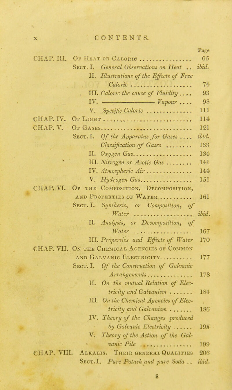 Page CHAP. III. Oi' Heat or Caloric 65 Sect. I. General Observations on Heat .. ibid. II. Illustrations of the Effects of Free Caloric 74' III. Caloric the cause of Fluidity .... 93 IV. . Vapour 98 V. Specific Caloric Ill CHAP. IV. Of Light 114- CHAP. V. Of Gases 121 Sect. I. Of the Apparatus for Gases .... ibid. Classijication of Gases 133 II. Oxygen Gas 134? III. Nitrogen or Azotic Gas 14<1 IV. Atmospheric Air 14;4j V. Hydrogen Gas 151 CHAP. VI. Op the Composition, Decomposition, AND Properties of Water 161 Sect. I. Synthesis, or Conijjositioii, of Water ibid. II. Analysis, or Decomposition^ of Water 167 III. Properties and Effects of Water 170 CHAP. VII, On the Chemical Agencies of Common AND Galvanic Electricity 177 Sect. I. Of the Construction of Galvafiic Arrangements 178 II. 0» the mutual Relation of Elec- tricity and Galvanism 184; III. On the Cliemical Agencies ojElec- tricity and Galvanism 186 IV. Theory of the Changes produced by Galvanic Electricity 195 V. Theory of the Action of the Gal- vanic Pile 199 CHAP. VIII. Alkalis. Their general Qualities 206 Sect. I. Pure Potash and pure Soda .. ibid. 8