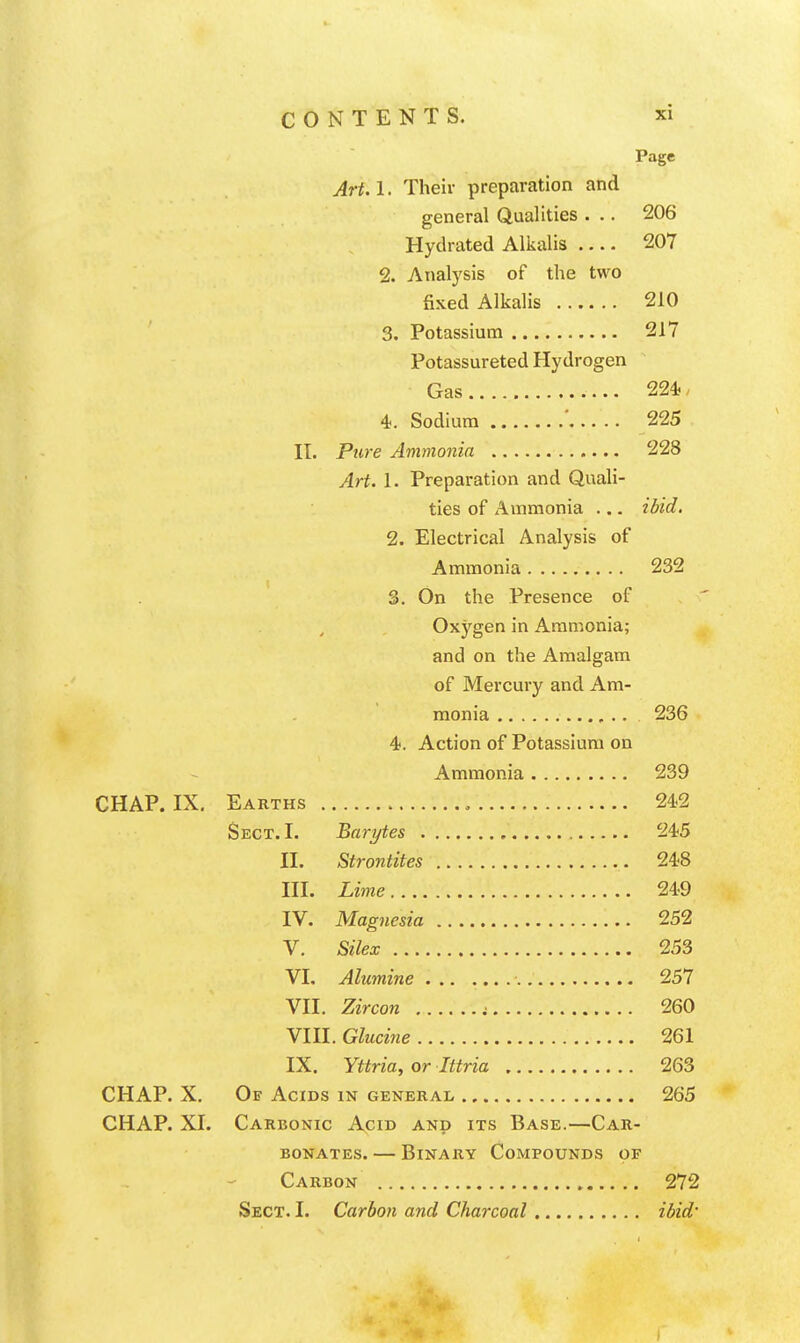 Page Art.l. Their preparation and general Qualities . .. 206 Hyclrated Allialis 207 2. Analysis of the two fixed Alkalis 210 3. Potassium 217 Potassureted Hydrogen Gas 224.. 4. Sodium ' 225 IT. Pure Ammonia 228 Art. 1. Preparation and QuaU- ties of Ammonia ... ibid. 2. Electrical Analysis of Ammonia 232 3. On the Presence of Oxygen in Ammonia; and on the Amalgam of Mercury and Am- monia ,.. 236 4. Action of Potassium on Ammonia 239 CHAP. IX, Earths , 242 Sect. I. Bnrytes 245 II. Strontites 248 III. Lime 249 IV. Magnesia 252 V. Silex 253 VL Alumine ■ 257 VII. Zircon ; 260 VIII. Glucine 261 IX. Yttria, or Ittria 263 CHAP. X. Of Acids in general 265 CHAP. XI. Carbonic Acid and its Base.—Car- bonates. — Binary Compounds of Carbon 272 Sect. I. Carbon and Charcoal ibid'