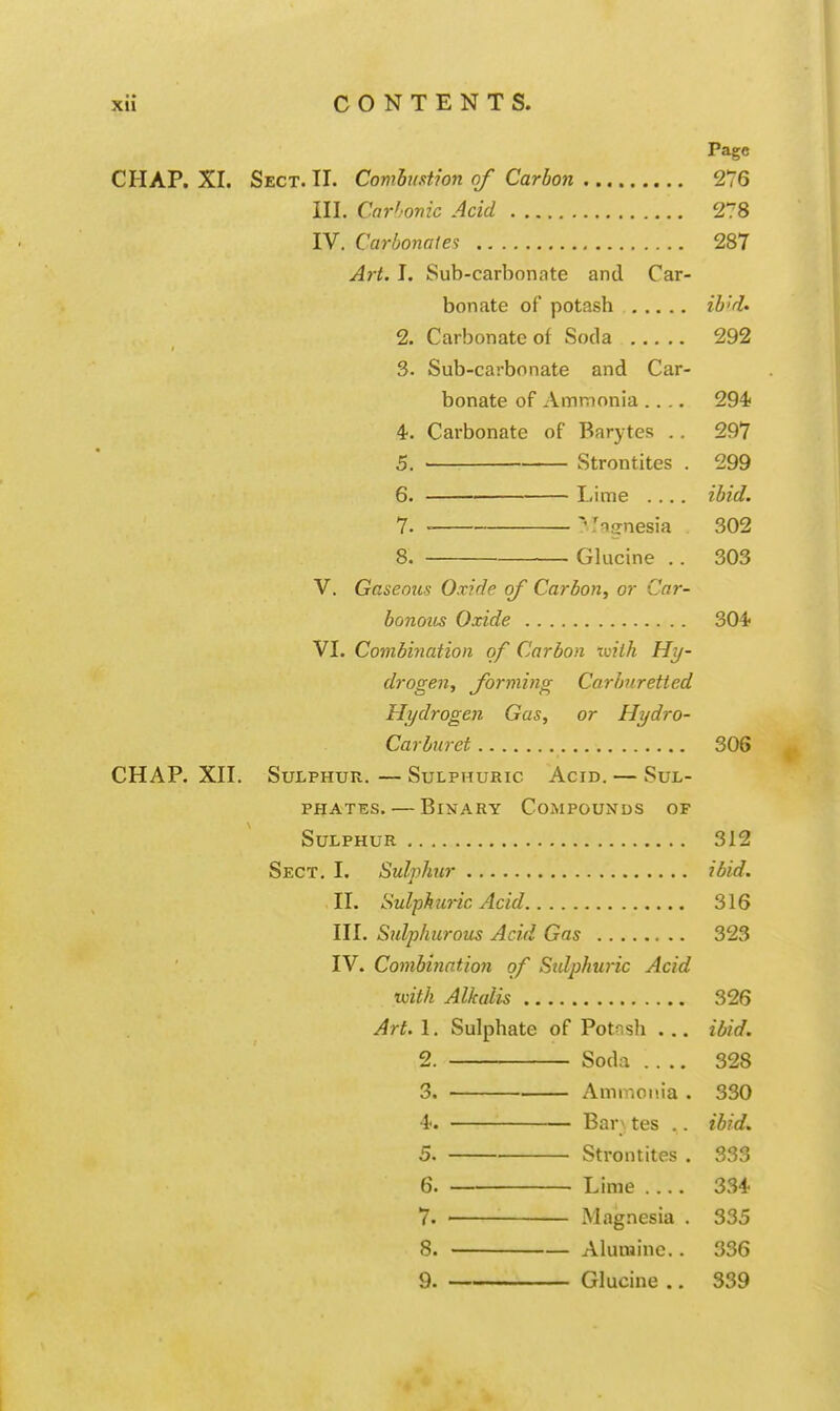 Page CHAP. XI. Sect. II. Comhifttion of Carbon 276 HI. Cari.'onic Acid 278 IV. Carbonates 287 Art. I. Sub-carbonate and Car- bonate of potash ih'd* 2. Carbonate of Soda 292 3. Sub-carbonate and Car- bonate of Ammonia .... 294 4. Carbonate of Barytes .. 297 5. Strontites . 299 6. • Lime .... ibid. 7. • ' .'^frnesia 302 8. Glucine .. 303 V. Gaseous Oxide of Carbon, or Car- bonous Oxide 304- VI. Combination of Carbon xoith Hy- drogen, forming Carburetted Hydrogen Gas, or Hydro- Carburet 306 CHAP. XII. Sulphur. — Sulphuric Acid. — Sul- phates. — Binary Compounds of Sulphur 312 Sect. I. Sulphur ibid. II. Sulphuric Acid 316 III. Sulphu7-ous Acid Gas 323 IV. Combinatio7i of Stdphuric Acid with Alkalis 326 Art.l. Sulphate of Potnsh ... ibid. 2. Soda 328 3. Ammonia . 330 4. Bar\ tes .. ibid. 5. Strontites . 333 6. Lime 334 7. • Magnesia . 335 8. Alurainc.. 336 9. Glucine .. 339