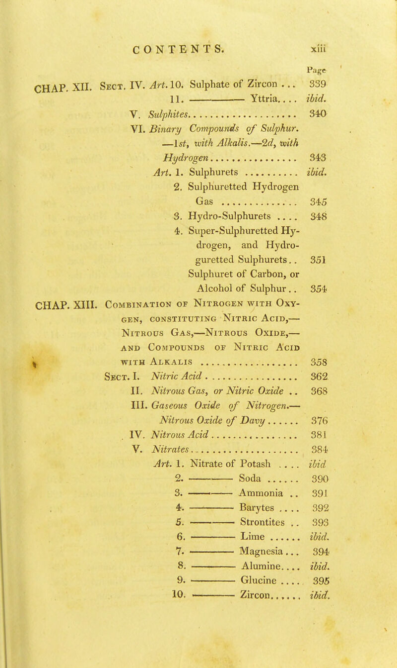 Page CHAP. XII. Sect. IV. Art. 10. Sulphate of Zircon ... 339 11. Yttria.... ibid. V. Sulphites 340 VI. Binary Compounds of Sulphur. —1st, with Alkalis.—2dy uuith Hydrogen 343 Art. 1. Sulphurets ibid. 2. Sulphuretted Hydrogen Gas 345 3. Hydro-Sulphurets 348 4. Super-Sulphuretted Hy- drogen, and Hydi'o- guretted Sulphurets.. 351 Sulphuret of Carbon, or Alcohol of Sulphur.. 354 CHAP. XIII. Combination of Nitrogen with Oxy- gen, CONSTITUTING Nitric Acid,— Nitrous Gas,—Nitrous Oxide,— AND Compounds oe Nitric Acid with Alkalis 358 Sect. I. Nitric Acid 362 II. Nitrous Gas, or Nitric Oxide .. 368 HI. Gaseous Oxide of Nitrogen.— Nitrous Oxide of Davy 376 IV. Nitrous Acid 381 V. Nitrates 384 Art. 1. Nitrate of Potash .... ibid 2. Soda 390 3. —— Ammonia .. 391 4. Barytes 392 5. Strontites .. 393 6. Lime ibid. 7. Magnesia ... 394- 8. Alumine.... ibid. 9. Glucine 395 10. Zircon...... ibid.