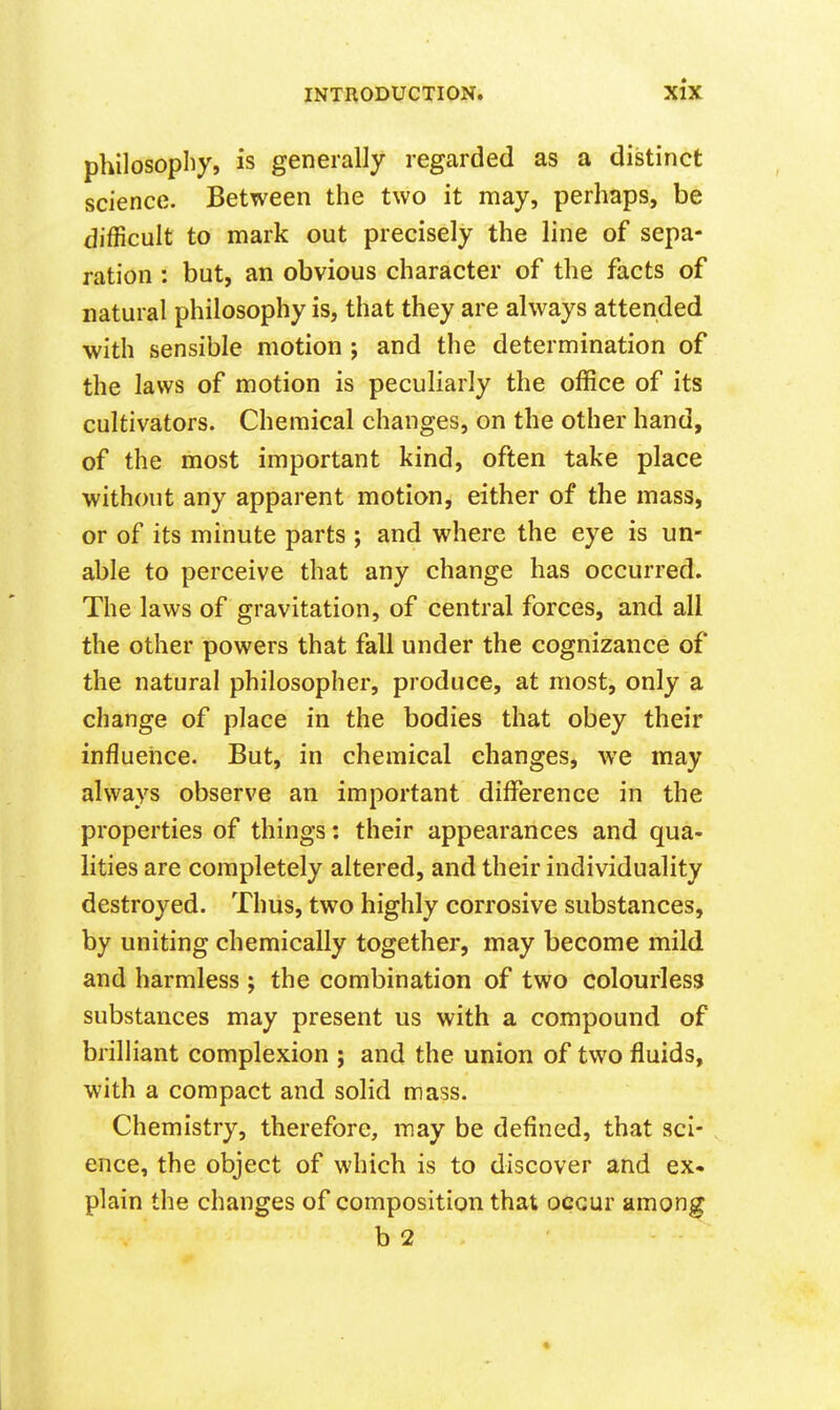 philosophy, is generally regarded as a distinct science. Between the two it may, perhaps, be difficult to mark out precisely the line of sepa- ration : but, an obvious character of the facts of natural philosophy is, that they are always attended with sensible motion ; and the determination of the laws of motion is pecuHarly the office of its cultivators. Chemical changes, on the other hand, of the most important kind, often take place without any apparent motion, either of the mass, or of its minute parts; and where the eye is un- able to perceive that any change has occurred. The laws of gravitation, of central forces, and all the other powers that fall under the cognizance of the natural philosopher, produce, at most, only a change of place in the bodies that obey their influence. But, in chemical changes, we may always observe an important difference in the properties of things: their appearances and qua- lities are completely altered, and their individuality destroyed. Thus, two highly corrosive substances, by uniting chemically together, may become mild and harmless ; the combination of two colourless substances may present us with a compound of brilliant complexion ; and the union of two fluids, with a compact and solid mass. Chemistry, therefore, may be defined, that sci- ence, the object of which is to discover and ex- plain the changes of composition that occur among b 2