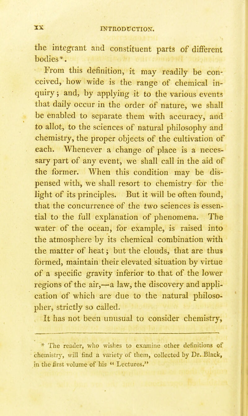 the integi-ant and constituent parts of difFerent bodies*. From this definition, it may readily be con- ceived, how wide is the range of chemical in- quiry J and, by applying it to the various events that daily occur in the order of nature, we shall be enabled to separate them with accuracy, and to allot, to the sciences of natural philosophy and chemistry, the proper objects of the cultivation of each. Whenever a change of place is a neces- sary part of any event, we shall call in the aid of the former. When this condition may be dis- pensed with, we shall resort to chemistry for the light of its principles. But it will be often found, that the concurrence of the two sciences is essen- tial to the full explanation of phenomena. The water of the ocean, for example, is raised into the atmosphere by its chemical combination with the matter of heat; but the clouds, that are thus formed, maintain their elevated situation by virtue of a specific gravity inferior to that of the lower regions of the air,—a law, the discovery and appli- cation of which are due to the natural philoso- pher, strictly so called. It has not been unusual to consider chemistry. * The reader, wlio wishes to examine other definitions of chemistrj, will find a variety of them, collected by Dr. Black, in the first volume of his  Lectures.