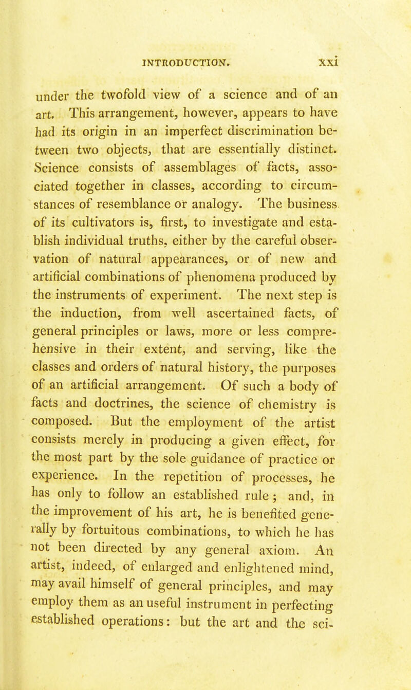 under the twofold view of a science and of an art. This arrangement, however, appears to have had its origin in an imperfect discrimination be- tween two objects, that are essentially distinct. Science consists of assemblages of facts, asso- ciated together in classes, according to circum- stances of resemblance or analogy. The business of its cultivators is, first, to investigate and esta- blish individual truths,, either by the careful obser- vation of natural appearances, or of new and artificial combinations of phenomena produced by the instruments of experiment. The next step is the induction, from well ascertained facts, of general principles or laws, more or less compre- hensive in their extent, and serving, like the classes and orders of natural history, the purposes of an artificial arrangement. Of such a body of facts and doctrines, the science of chemistry is composed. But the employment of the artist consists merely in producing a given eficct, for the most part by the sole guidance of practice or experience. In the repetition of processes, he has only to follow an established rule ; and, in the improvement of his art, he is benefited gene- rally by fortuitous combinations, to which he has not been directed by any general axiom. An artist, indeed, of enlarged and enlightened mind, may avail himself of general principles, and may employ them as an useful instrument in perfecting estabHshed operations; but the art and the sci-