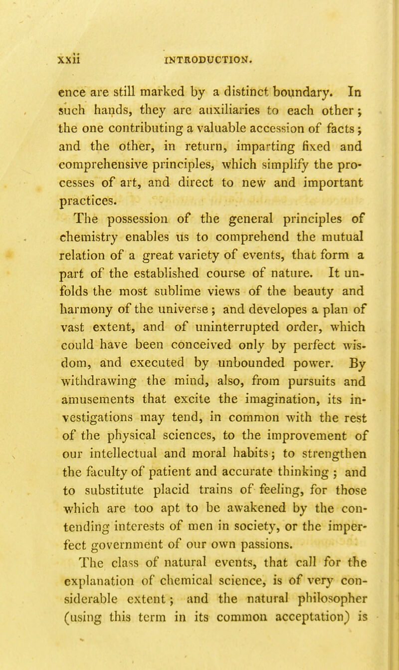 cnce are still marked by a distinct boundary. In such hands, they are auxiliaries to each other; the one contributing a valuable accession of facts; and the other, in return, imparting fixed and comprehensive principles, which simplify the pro- cesses of art, and direct to new and important practices. The possession of the general principles of chemistry enables us to comprehend the mutual relation of a great variety of events, that form a part of the established course of nature. It un- folds the most sublime views of the beauty and harmony of the universe ; and developes a plan of vast extent, and of uninterrupted order, which could have been conceived only by perfect wis- dom, and executed by unbounded power. By withdrawing the mind, also, from pursuits and amusements that excite the imagination, its in- vestigations may tend, in common with the rest of the physical sciences, to the improvement of our intellectual and moral habits; to strengthen the faculty of patient and accurate thinking ; and to substitute placid trains of feeling, for those which are too apt to be awakened by the con- tending interests of men in society, or the imper- fect government of our own passions. The class of natural events, that call for the explanation of chemical science, is of very con- siderable extent; and the natural philosopher (using this term in its common acceptation) is