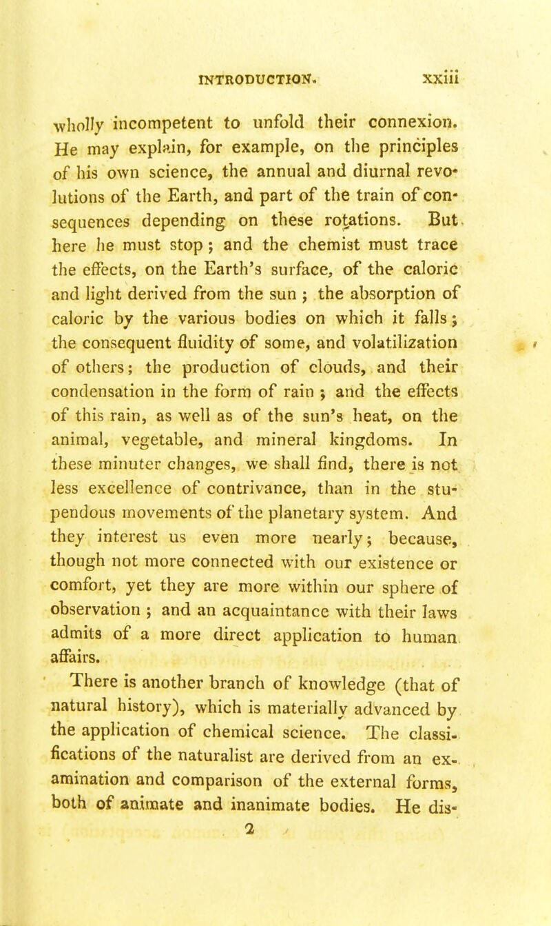 wholly incompetent to unfold their connexion. He may explain, for example, on the principles of his own science, the annual and diurnal revo* lutions of the Earth, and part of the train of con- sequences depending on these rot,ations. But- here he must stop; and the chemist must trace the effects, on the Earth's surface, of the caloric and light derived from the sun j the absorption of caloric by the various bodies on which it falls; the consequent fluidity of some, and volatilization ^ i of others; the production of clouds, and their condensation in the form of rain ; and the effects of this rain, as well as of the sun's heat, on the animal, vegetable, and mineral kingdoms. In these minuter changes, we shall find, there is not less excellence of contrivance, than in the stu- pendous movements of the planetary system. And they interest us even more nearly; because, though not more connected with our existence or comfort, yet they are more within our sphere of observation ; and an acquaintance with their laws admits of a more direct application to human, affairs. There is another branch of knowledge (that of natural history), which is materially advanced by the application of chemical science. The classi- fications of the naturalist are derived from an ex- amination and comparison of the external forms, both of animate and inanimate bodies. He dis- 2 /