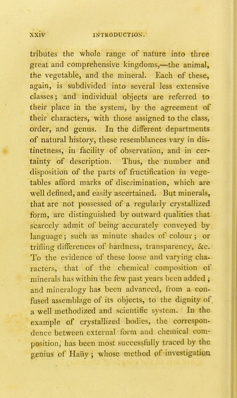 tributes the whole range of nature into three great and comprehensive kingdoms,-—-the animal, the vegetable, and the mineral. Each of these, again, is subdivided into several less extensive classes; and individual objects are referred to their place in the system, by the agreement of their characters, with those assigned to the class, order, and genus. In the different departments of natural history, these resemblances vary in dis- tinctness, in facility of observation, and in cer- tainty of description. Thus, the number and disposition of the parts of fructification in vege- tables afford marks of discrimination, which are well defined, and easily ascertained. But minerals, that are not possessed of a regularly crystallized form, are distinguished by outward qualities that scarcely admit of being accurately conveyed by language; such as minute shades of colour; or trifling differences of h.ardness, transparency, Sec. To the evidence of these loose and varying cha- racters, that of the chemical composition of minerals has within the few past years been added ; and mineralogy has been advanced, from a con- fused assemblage of its objects, to the dignity of a well methodized and scientific system. In the example of crystallized bodies, the correspon- dence between external form and chemical com- position, has been most successfully traced by the genius of Haiiy ; whose method of investigation