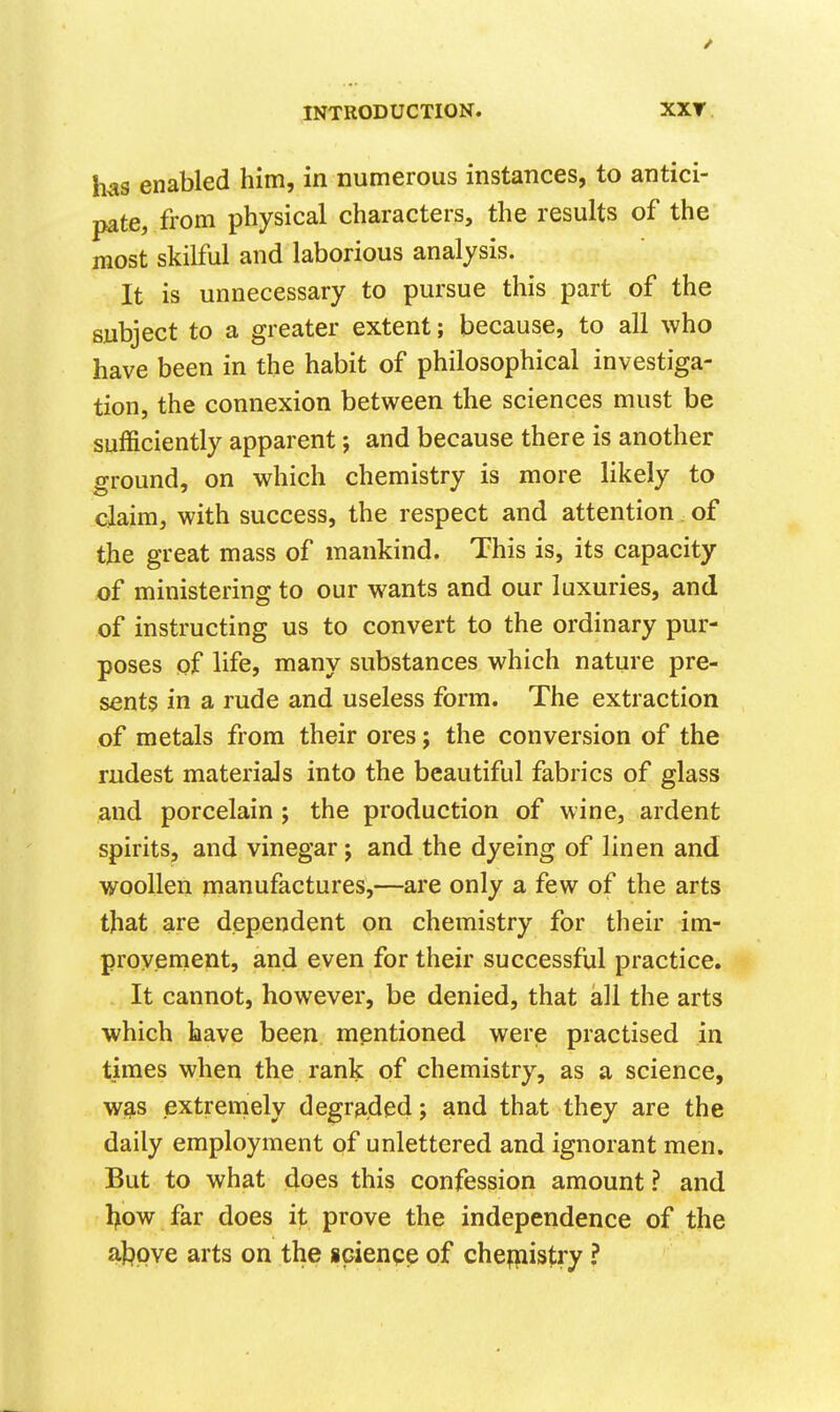 / INTRODUCTION. XXT has enabled him, in numerous instances, to antici- pate, from physical characters, the results of the most skilful and laborious analysis. It is unnecessary to pursue this part of the subject to a greater extent; because, to all who have been in the habit of philosophical investiga- tion, the connexion between the sciences must be sufficiently apparent; and because there is another ground, on which chemistry is more likely to claim, with success, the respect and attention of the great mass of mankind. This is, its capacity of ministering to our wants and our luxuries, and of instructing us to convert to the ordinary pur- poses of life, many substances which nature pre- sents in a rude and useless form. The extraction of metals from their ores; the conversion of the rudest materials into the beautiful fabrics of glass and porcelain; the production of wine, ardent spirits, and vinegar; and the dyeing of linen and woollen manufactures,—are only a few of the arts that are dependent on chemistry for their im- provement, and even for their successful practice. It cannot, however, be denied, that all the arts which have been mentioned werie practised in times when the rank of chemistry, as a science, w,g,s extremely degr3,ded; and that they are the daily employment of unlettered and ignorant men. But to what does this confession amount ? and l>ow far does i^; prove the independence of the at^pve arts on the science of chefpistry ?