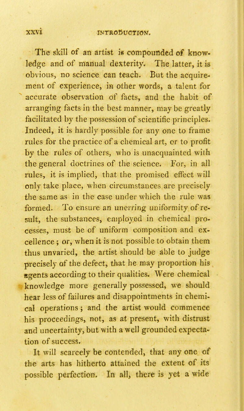 The skill of an artist is compounded of know- ledge and of manual dexterity. The latter, it is obvious, no science can teach. But the acquire- ment of experience, in other words, a talent for ^ accurate observation of facts, and the habit of arranging facts in the best manner, may be greatly facilitated by the possession of scientific principles. Indeed, it is hardly possible for any one to frame rules for the practice of a chemical art, or to profit by the rules of others, who is unacquainted with the general doctrines of the science. For, in all rules, it is implied, that the promised effect will only take place, when circumstances are precisely the same as in the case under which the rule was formed. To ensure an unerring uniformity of re- sult, the substances, employed in chemical pro- cesses, must be of uniform composition and ex- cellence ; or, when it is not possible to obtain them thus unvaried, the artist should be able to judge precisely of the defect, that he may proportion his agents according to their qualities. Were chemical t? knowledge more generally possessed, we should hear less of failures and disappointments in chemi- cal operations; and the artist would commence his proceedings, not, as at present, with distrust and uncertainty, but with a well grounded expecta- tion of success. It will scarcely be contended, that any one of the arts has hitherto attained the extent of its possible perfection. In all, there is yet a wide