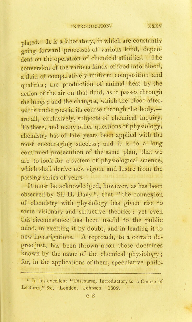 plated. It is a laboratory, in which are consfaritly o-oino- forward processes of various kind, depen- dent on the operation of chemical affinities. The conversion of the various kinds of food into blood, a fluid of comparatively uniform composition and qualities; the production of animal heat by the action of the air on that fluid, as it passes through the lungs ; and the changes, which the blood after- wards undergoes in its course through the body,—- are all, exclusively, subjects of chemical inquiry. To these, and many other questions of physiology, chemistry has of late years been applied with the most encouraging success; and it is to a long continued prosecution of the same plan, that we are to look for a system of physiological science, which shall derive new vigour and lustre from the passing series of years. It must be acknowledged, however, as has been observed by Sir H. Davy *, that  the connexion of chemistry with physiology has given rise to some visionary and seductive theories ; yet even this circumstance has been useful to the public mind, in exciting it by doubt, and in leading it to new investigations. A reproach, to a certain de- gree just, has been thrown upon those doctrines known by the name of the chemical physiology; for, in the applications of them, speculative philo- * In his excellent  Discourse, Introductory to a Course of Lectures, Sec, London. Johnson. 1S02. C 2