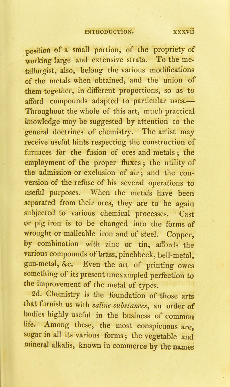 position of a small portion, of the propriety of working large and extensive strata. To the me- tallurgist, also, belong the various modifications of the metals when obtained, and the union of them together, in different proportions, so as to afford compounds adapted to particular uses.— Throughout the whole of this art, much practical knowledge may be suggested by attention to the general doctrines of chemistry. The artist may receive useful hints respecting the construction of furnaces for the fusion of ores and metals; the employment of the proper fluxes ; the utility of the admission or exclusion of air; and the con- version of the refuse of his several operations to useful purposes. When the metals have been separated from their ores, they are to be again subjected to various chemical processes. Cast or pig iron is to be changed into the forms of wrought or malleable iron and of steel. Copper, by combination with zinc or tin, affords the various compounds of brass, pinchbeck, bell-metal, gun-metal, &c. Even the art of printing owes something of its present unexampled perfection to the improvement of the metal of types. 2d. Chemistry is the foundation of those arts that furnish us with saline substances, an order of bodies highly useful in the business of common life. Among these, the most conspicuous are, sugar in all its various forms; the vegetable and mineral alkalis, known in commerce by the names