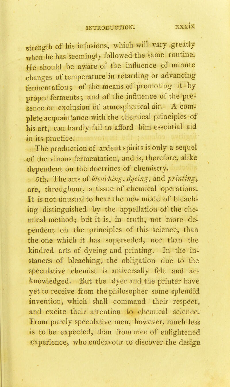 strength of his infusions, which will vary greatly when he has seemingly followed the same routine. He should be aware of the influence of minute changes of temperature in retarding or advancing fermentation; of the means of promoting it by proper ferments; and of the influence of the pre- sence or exclusion of atmospherical aii*. A com- plete acquaintance with the chemical principles of his art, can hardly fail to afford him essential aid in its practice. The production of ardent spirits is only a sequel of the vinous fermentation, and is, therefore, alike dependent on the doctrines of chemistry. 5th. The arts of bleaching, dyeing, and printings are, throughout, a tissue of chemical operations* it is not unusual to hear the new mode of bleach- ing disting-uished by the appellation of the che- mical method; biit it is, in truth, not more de- pendent on the principles of this science, than the one which it has superseded, nor than the kindred arts of dyeing and printing. In the in- stances of bleaching, the obligation due to the speculative chemist is universally felt and ac- knowledged. But the dyer and the printer have yet to receive from the philosopher some splendid invention_, which shall command their respect, and excite their attention to chemical science. From purely speculative men, however, much less is to be expected, than from men of enlightened experience, who endeavour to dis.cover the design