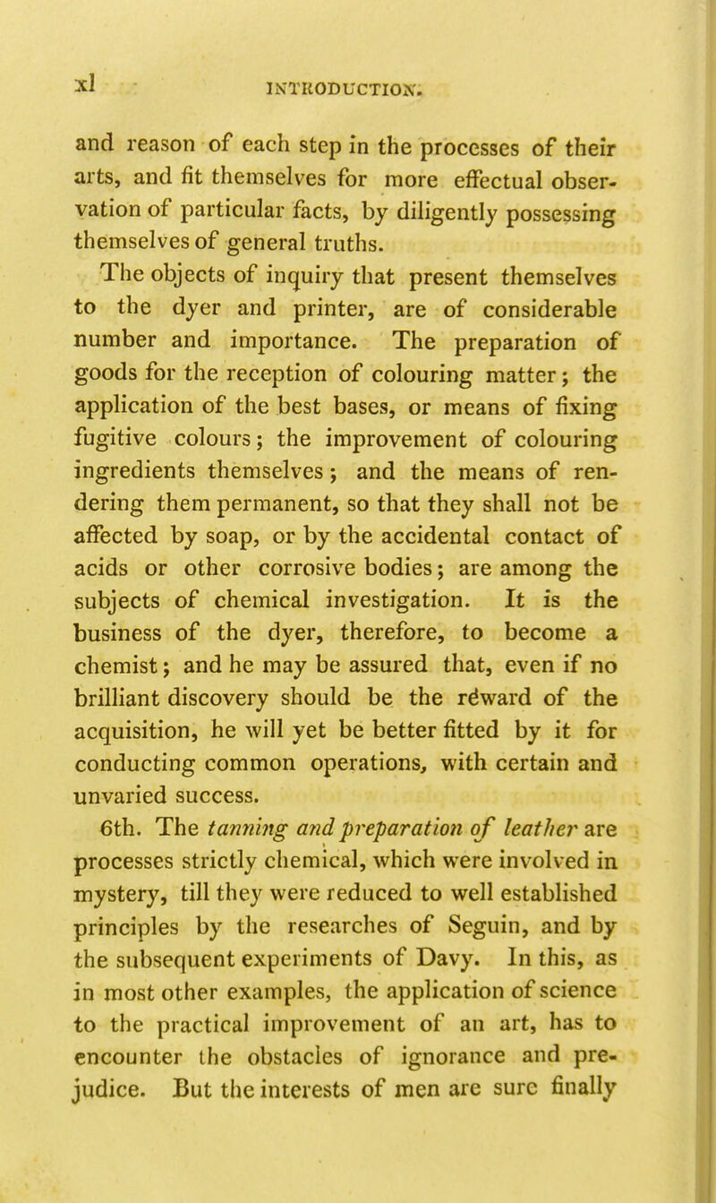and reason of each step in the processes of their arts, and fit themselves for more effectual obser- vation of particular facts, by diligently possessing themselves of general truths. The objects of inquiry that present themselves to the dyer and printer, are of considerable number and importance. The preparation of goods for the reception of colouring matter; the application of the best bases, or means of fixing fugitive colours; the improvement of colouring ingredients themselves j and the means of ren- dering them permanent, so that they shall not be affected by soap, or by the accidental contact of acids or other corrosive bodies; are among the subjects of chemical investigation. It is the business of the dyer, therefore, to become a chemist; and he may be assured that, even if no brilliant discovery should be the reward of the acquisition, he will yet be better fitted by it for conducting common operations, with certain and unvaried success. €th. The tammtg ajid preparation of leather 2iVQ processes strictly chemical, which were involved in mystery, till they were reduced to well established principles by the researches of Seguin, and by the subsequent experiments of Davy. In this, as in most other examples, the application of science to the practical improvement of an art, has to encounter the obstacles of ignorance and pre- judice. But the interests of men are sure finally