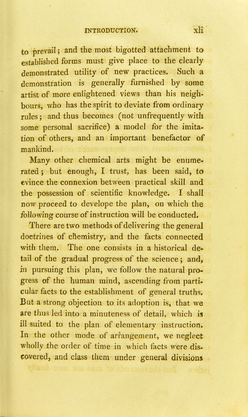 to prevail; and the most bigotted attachment to established forms must give place to the clearly demonstrated utility of new practices. Such a demonstration is generally furnished by some artist of more enlightened views than his neigh- bours, who has the spirit to deviate from ordinary rules; and thus becomes (not unfrequently with some personal sacrifice) a model for the imita- tion of others, and an important benefactor of mankind. Many other chemical arts might be enume- rated ; but enough, I trust, has been said, to evince the connexion between practical skill and the possession of scientific knowledge. I shall now proceed to develope the plan, on which the follomng course of instruction will be conducted. There are two methods of delivering the general doctrines of chemistry, and the facts connected with them. The one consists in a historical de- tail of the gradual progress of the science; and, in pursuing this plan, we follow the natural pro- gress of the human mind, ascending from parti- cular facts to the establishment of general truths. But a strong objection to its adoption is, that we are thus led into a minuteness of detail, which is ill suited to the plan of elementary instruction. In the other mode of arrangement, we neglect wholly the order of time in which facts were dis- covered, and class them under general divisions