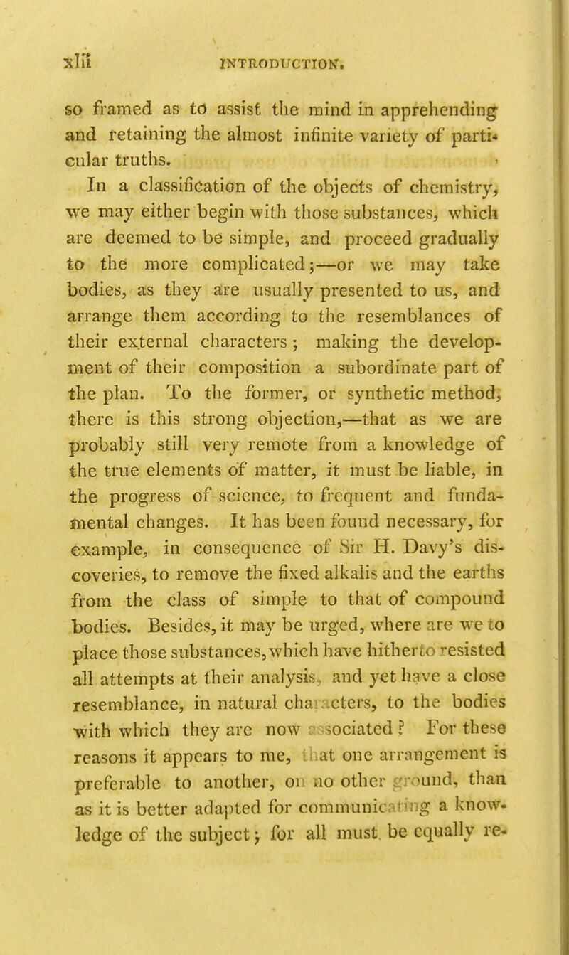 xlil so framed as to assist the mind in apprehending and retaining the ahnost infinite variety of parti* cular truths. In a classification of the objects of chemistry, we may either begin with those substances, which are deemed to be simple, and proceed gradually to the more complicated;—or we may take bodies, as they are usually presented to us, and arrange them according to the resemblances of their external characters; making the develop- ment of their composition a subordinate part of the plan. To the former, or synthetic method, there is this strong objection,—that as we are probably still very remote from a knowledge of the true elements of matter, it must be liable, in the progress of science;, to frequent and funda- mental changes. It has been found necessary, for example, in consequence of Sir H. Davy's dis- coveries, to remove the fixed alkalis and the earths from the class of simple to that of compound bodies. Besides, it may be urged, where are we to place those substances, which have hitherto resisted all attempts at their analysis, and yet have a close resemblance, in natural characters, to the bodies with which they are now J-Msociated ? For these reasons it appears to me, that one arrangement is preferable to another, on no other ground, than as it is better adapted for communicating a know- ledge of the subject j for all must, be equally re-