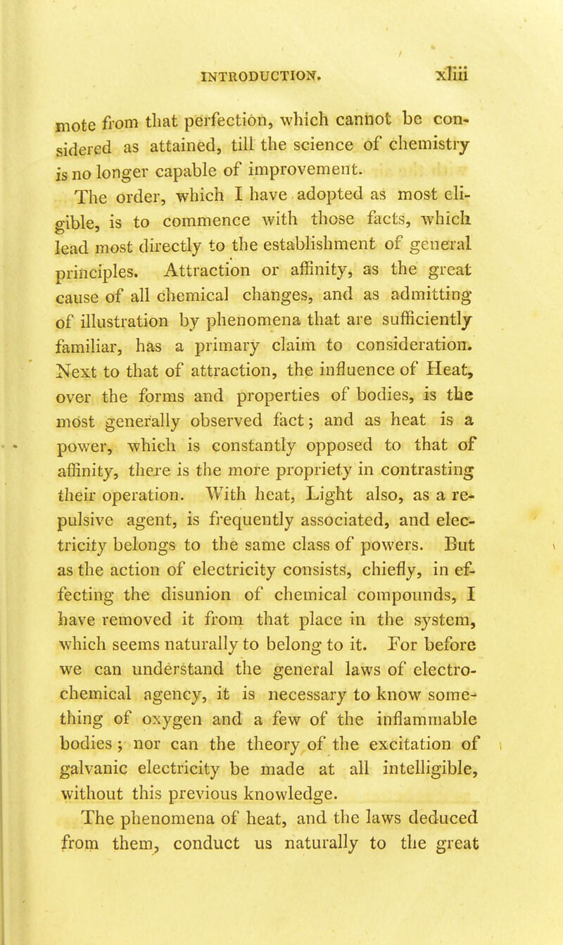 mote fiom that perfection, which cannot be con- sidered as attained, till the science of chemistry is no longer capable of improvement. The order, which I have adopted as most eli- o>ible, is to commence with those fiicts, which lead most directly to the establishment of general principles. Attraction or affinity, as the great cause of all chemical changes, and as admitting of illustration by phenomena that are sufficiently familiar, has a primary claim to consideration. Next to that of attraction, the influence of Heat, over the forms and properties of bodies, is the most generally observed fact; and as heat is a power, which is constantly opposed to that of affinity, there is the more propriety in contrasting their operation. With heat. Light also, as a re* pulsive agent, is frequently associated, and elec- tricity belongs to the same class of powers. But as the action of electricity consists, chiefly, in ef- fecting the disunion of chemical compounds, I have removed it from that place in the system, which seems naturally to belong to it. For before we can understand the general laws of electro- chemical agency, it is necessary to know some- thing of oxygen and a few of the inflammable bodies ; nor can the theory of the excitation of galvanic electricity be made at all intelligible, without this previous knowledge. The phenomena of heat, and the laws deduced from them, conduct us naturally to the great