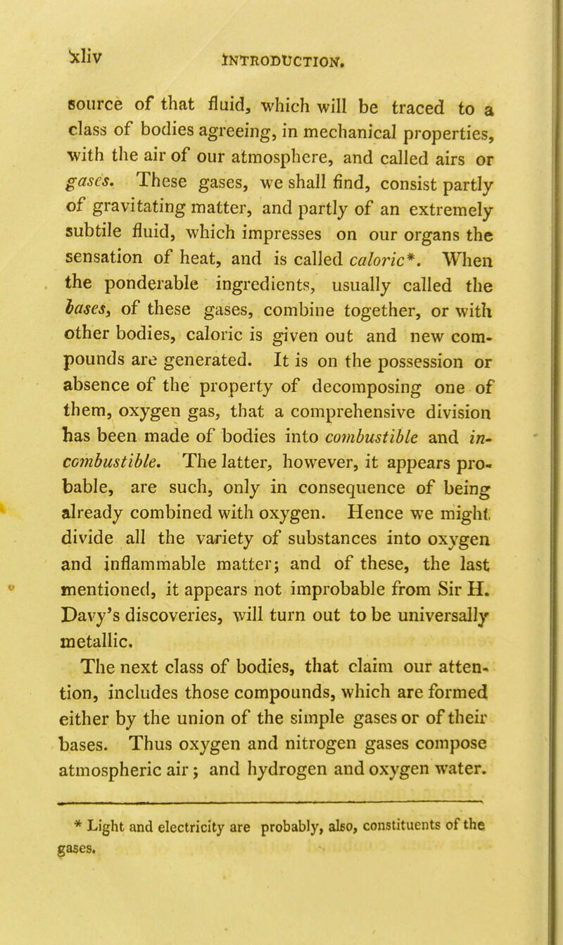 source of that fluid, which will be traced to a class of bodies agreeing, in mechanical properties, with the air of our atmosphere, and called airs or gases. These gases, we shall find, consist partly of gravitating matter, and partly of an extremely subtile fluid, which impresses on our organs the sensation of heat, and is called caloric*. When the ponderable ingredients, usually called the hases, of these gases, combine together, or with other bodies, caloric is given out and new com- pounds are generated. It is on the possession or absence of the property of decomposing one of them, oxygen gas, that a comprehensive division has been made of bodies into combustible and in- combustible. The latter, however, it appears pro- bable, are such, only in consequence of being already combined with oxygen. Hence we might, divide all the variety of substances into oxygen and inflammable matter; and of these, the last mentioned, it appears not improbable from Sir H. Davy's discoveries, will turn out to be universally metallic. The next class of bodies, that claim our atten- tion, includes those compounds, which are formed either by the union of the simple gases or of their bases. Thus oxygen and nitrogen gases compose atmospheric air; and hydrogen and oxygen water. * Light and electricity are probably, also, constituents of the gases.