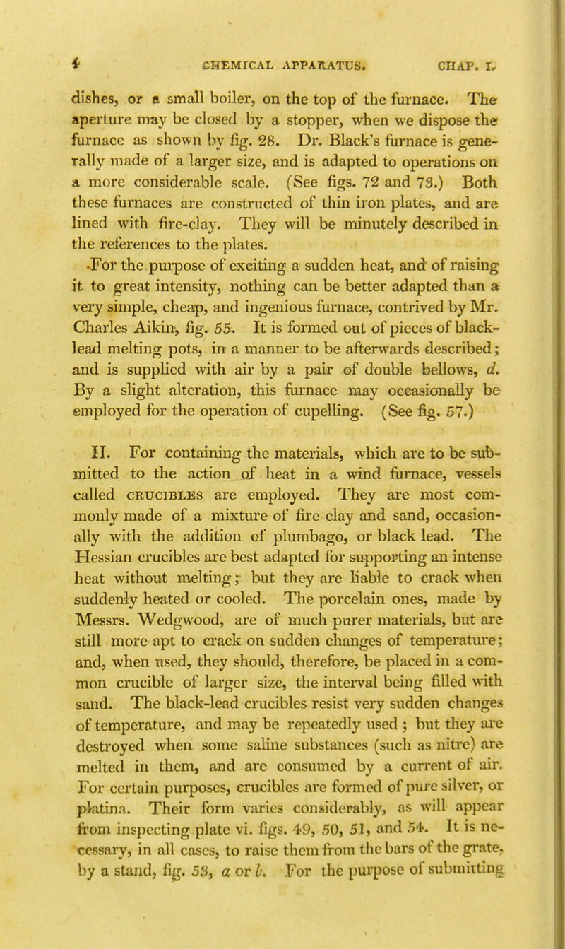 dishes, or a small boiler, on the top of the furnace. The aperture may be closed by a stopper, when we dispose the furnace as shown by fig. 28. Dr. Black's furnace is gene- rally made of a larger size, and is adapted to operations on a more considerable scale. (See figs. 72 and 73.) Both these furnaces are constructed of thin iron plates, and are lined with fire-clay. They will be minutely described in the references to the plates. •For the purpose of exciting a sudden heat, and of raising it to great intensity, nothing can be better adapted than a very simple, cheap, and ingenious furnace, contrived by Mr. Chai'les Aikin, fig, 55, It is formed out of pieces of black- lead melting pots, in a manner to be afterwards described; and is supplied ^vith air by a pair of double bellows, d. By a slight alteration, this furnace may occasionally be employed for the operation of cupelling. (See fig. 57.) II. For containing the materials, which are to be sub- mitted to the action of heat in a wind furnace, vessels called CRUCIBLES are employed. They are most com- monly made of a mixture of fire clay and sand, occasion- ally with the addition of plumbago, or black lead. The Hessian crucibles are best adapted for supporting an intense heat without melting; but they are liable to crack when suddenly heated or cooled. The porcelain ones, made by Messrs. Wedgwood, are of much pm*er materials, but are stUl more apt to crack on sudden changes of temperatm'e; and, when tised, they should, therefore, be placed in a com- mon crucible of larger size, the interval being filled with sand. The black-lead crucibles resist very sudden changes of temperature, and may be repeatedly used ; but they are destroyed when some saline substances (such as nitre) are melted in them, and are consumed by a current of air. For certain purposes, crucibles are formed of pure silver, or platina. Their form varies considerably, as will appear from inspecting plate vi. figs. 49, 50, 51, and It is ne- cessary, in all cases, to raise them fi-om the bars of the grate, by a stand, fig. 53, a or h. For the purpose of submitting