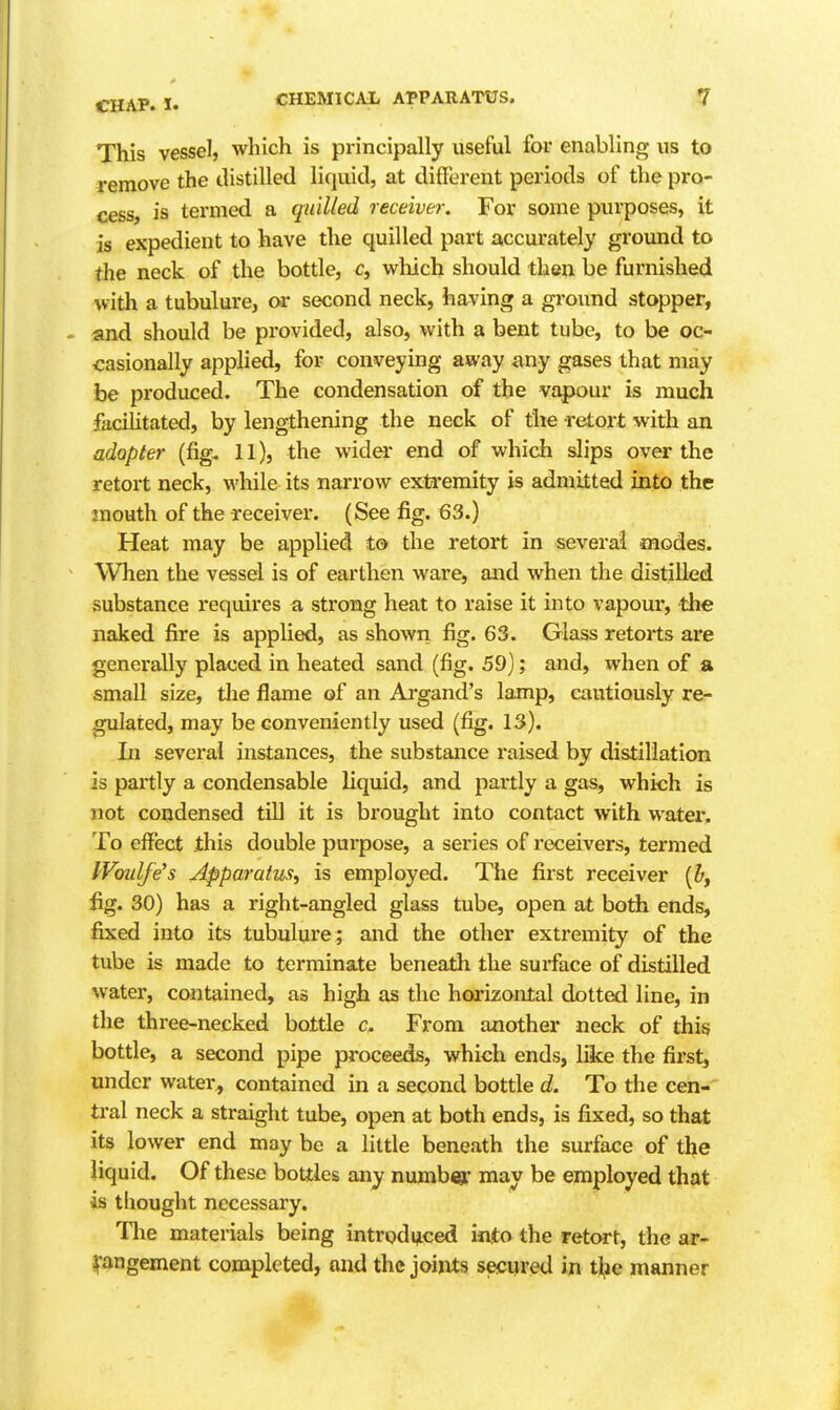 This vessel, which is pi-incipally useful for enabling us to remove the distilled liquid, at different periods of the pro- cess, is termed a quilled receiver. For some purposes, it is expedient to have the quilled part accurately ground to the neck of the bottle, c, wliich should then be furnished with a tubulure, or second neck, having a ground stopper, . and should be provided, also, with a bent tube, to be oc- casionally applied, for conveying away any gases that may be produced. The condensation of the vapour is much facilitated, by lengthening the neck of the retort with an adopter (fig. 11), the wider end of which slips over the retort neck, while its narrow extremity is admitted into the snouth of the receiver. (See fig. 63.) Heat may be applied to the retort in several modes. When the vessel is of earthen ware, and when the distilled substance requires a strong heat to raise it into vapoui', the naked fire is applied, as shown fig. 63. Glass retorts are generally placed in heated sand (fig. 59); and, when of a small size, tlie flame of an Aa'gand's lamp, cautiously re- flated, may be conveniently used (fig. 13). In several instances, the substance raised by distillation is partly a condensable liquid, and partly a gas, which is not condensed till it is brought into contact with water. To effect this double purpose, a series of receivers, termed Woulfe's Apparatus, is employed. The first receiver (&, fig. 30) has a right-angled glass tube, open at both ends, fixed into its tubulure; and the other extremity of the tube is made to terminate beneath the surface of distilled water, contained, as high as the horizontal dotted line, in the three-necked bottle c. From another neck of this bottle, a second pipe proceeds, which ends, like the fii'st, under water^ contained in a second bottle d. To the cen- tral neck a straight tube, open at both ends, is fixed, so that its lower end may be a little beneath the surface of the liquid. Of these bottles any numb€8i: may be employed that is thought necessary. The materials being intrpdijced into the retcwrt, the ar- Ifangement completed, and the joints secured in i\c manner