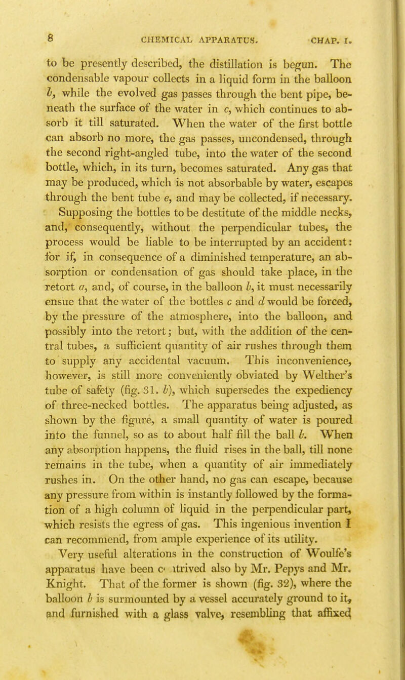 to be presently described, the distillation is begun. The condensable vapour collects in a liquid form in the balloon I, while the evolved gas passes through the bent pipe, be- neath the surface of the water in c, which continues to ab- sorb it till saturated. When the water of the first bottle can absorb no more, the gas passes^ uncondensed, through the second right-angled tube, into the water of the second bottle, which, in its turn, becomes saturated. Any gas that may be produced, which is not absorbable by water, escapes through the bent tube e, and may be collected, if necessary. Supposing the bottles to be destitute of the middle necks, and, consequently, without the perpendicular tubes, the process would be liable to be interrupted by an accident: for if, in consequence of a diminished temperature, an ab- sorption or condensation of gas should take place, in the retort a, and, of course, in the balloon />, it must necessarily ensue that the water of the bottles c and would be forced, by the pressure of the atmosphere, into the balloon, and possibly into the retort; but, with the addition of the cen- tral tubes, a sufficient quantity of air rushes through them to supply any accidental vacuum. This inconvenience, however, is still more conveniently obviated by Welther's tube of safety (fig. 31. b), which supersedes the expediency of three-necked bottles. The apparatus being adjusted, as shown by the figure, a small quantity of water is poured into the funnel, so as to about half fill the ball b. When any absorption happens, the fluid rises in the ball, till none remains in the tube, when a quantity of air immediately rushes in. On the other hand, no gas can escape, because any pressure from within is instantly followed by the forma- tion of a high column of liquid in the perpendicular part, which resists the egress of gas. This ingenious invention I can recommend, from ample experience of its utility. Very useful alterations in the construction of Woulfe's apparatus have been c itrived also by Mr. Pepys and Mr. Knight. That of the former is shown (fig. 32), where the balloon b is surmounted by a vessel accurately ground to it, and furnished with a glass valve, resembling that affixed(