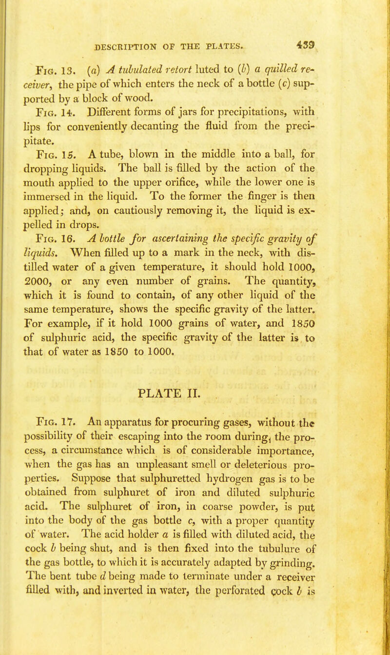 439 Fig. 13. (a) A hihulated retort luted to {h) a quilled re- ceiver^ the pipe of which enters the neck of a bottle (c) sup- ported by a block of wood. Fig. 14. Different forms of jars for precipitations, with hps for conveniently decanting the fluid from the preci- pitate. Fig. 15. A tube, blown in the middle into a ball, for dropping liquids. The ball is filled by the action of the mouth applied to the upper orifice, while the lower one is immersed in the liquid. To the former the finger is then applied; and, on cautiously removing it, the liquid is ex- pelled in drops. Fig. 16. A hottle for ascertaining the specific gravity of liquids. When filled up to a mark in the neck, with dis- tilled water of a given temperature, it should hold 1000, 2000, or any even number of grains. The quantity, which it is found to contain, of any other liquid of the same temperature, shows the specific gravity of the latter. For example, if it hold 1000 grains of water, and 1850 of sulphuric acid, the specific gravity of the latter is to that of water as 1850 to 1000. PLATE II. Fig. 17. An apparatus for procuring gases, without the possibility of their escaping into the room duringj the pro- cess, a circumstance which is of considerable importance, when the gas has an unpleasant smell or deleterious pro- perties. Suppose that sulphuretted hydrogen gas is to be obtained from sulphuret of iron and diluted sulphuric acid. The sulphuret of iron, in coarse powder, is put into the body of the gas bottle c, with a proper quantity of water. The acid holder a is filled with diluted acid, the cock h being shut, and is then fixed into the tubulure of the gas bottle, to which it is accurately adapted by grinding. The bent tube d being made to terminate under a receiver filled with, and inverted in water, the perforated cock h is