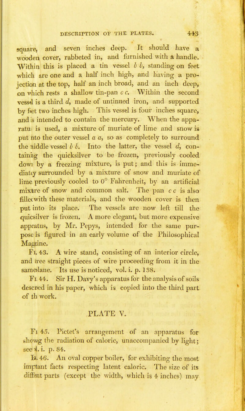 square, and seven inches deep. It should have a wooden cover, rabbeted in, and furnished with a handle. Within this is placed a tin vessel h I, standing on feet which are one and a half inch high, and having a pro- jection at the top, half an inch broad, and an inch deep, on vhich rests a shallow tin-pan c c. Within the second vesstl is a third c?, made of untinned iron, and supported by fiet two inches high. This vessel is four inches square, and is intended to contain the mercury. When the appa- ratui is used, a mixture of muriate of lime and snow is put nto the outer vessel a a, so as completely to surround the niddle vessel b I. Into the latter, the vessel d, con- tainiig the quicksilver to be frozen, previously cooled dowi by a freezing mixture, is put; and this is imme- diatty surrounded by a mixture of snow and muriate of lime previously cooled to 0° Fahrenheit, by an artificial mixtre of snow and common salt. The pan c c is also fillet with these materials, and the wooden cover is then put into its place. The vessels are now left till the quicsilver is frozen. A more elegant, but more expensive appratus, by Mr. Pepys, intended for the same pur- pose is figured in an early volume of the Philosophical Magzine. Fi. 43. A wire stand, consisting of an interior circle, and iree straight pieces of wire proceeding from it in the samolane. Its use is noticed, vol. i. p. 138. Fi. 44'. Sir H. Davy's apparatus for the analysis of soils descDed in his paper, which is copied into the third part of th work. PLATE V. Fi 45. Pictet's arrangement of an apparatus for fchowg the radiation of caloric, unaccompanied by light; see^l. i. p. 84. lif. 46. An oval copper boiler, for exhibiting the most imptant facts respecting latent caloric. The size of its diffent parts (except the width, which is 4 inches) may