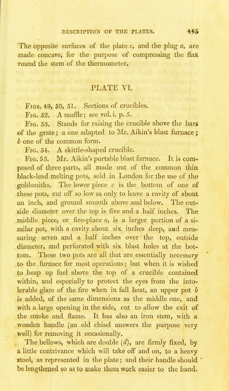 The opposite surfaces of the plate c, and the plug a, are made concave, for the purpose of compressing the flax round the stem of the thermometer, PLATE VI. Figs. 49, 50, 51. Sections of crucibles. Fig. 52. A muffle; see vol. i. p. 5. Fig. 53. Stands for raising the crucible above the bars of the grate; a one adapted to Mr. Aikin's blast furnace ; b one of the common form. Fig. 54). A skittle-shaped crucible. Fig. 55. Mr. Aikin's portable blast furnace. It is com- posed of three parts, all made out of the common thin black-lead melting pots, sold in London for the use of the .goldsmiths. The lower piece c is the bottom of one of these pots, cut off so low as only to leave a cavity of about an inch, and ground smooth above and below. The out- side diameter over the top is five and a half inches. The middle piece, or fire-place a, is a larger portion of a si- milar pot, with a cavity about six inches deep, and mea- sm'ing seven and a half inches over the top, outside diameter, and perforated with six blast holes at the bot- tom. These two pots ai'e all that are essentially necessary to the fiirnace for most operations; but when it is wished to heap up fuel above the top of a crucible contained within, and especially to protect the eyes fi*om the into- lerable glare of the fire when in full heat, an upper pot b is added, of the same dimensions as the middle one, and with a large opening in the side, cut to allow the exit of the smoke and flame. It has also an iron stem, with a wooden handle (an old chisel answers the purpose very Well) for removing it occasionally. The bellows, which are double [d), are firmly fixed, by a little contrivance which will take off* and on, to a heavy stool, as represented in the plate; and their handle should  be lengthened so as to make them work easier to the han4.