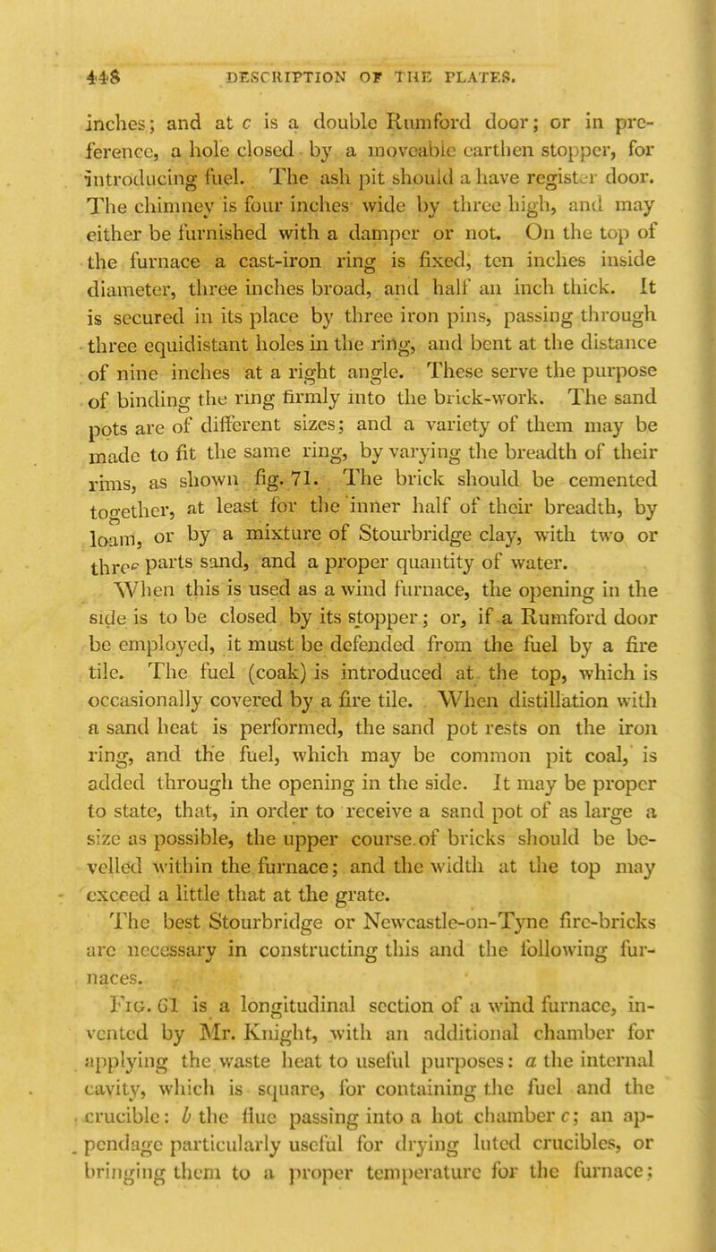 inches; and at c is a double Riiniford door; or in prc- ferenee, a hole closed - by a moveable earthen stopper, for introducing fuel. The ash pit should a have register door. The chimney is four inches wide by three high, and may either be furnished with a damper or not. On the top of the furnace a cast-iron ring is fixed, ten inches inside diameter, three inches broad, and half an inch thick. It is secured in its place by three iron pins, passing tlirough ■ three equidistant holes m the ring, and bent at the distance of nine inches at a right angle. These serve the purpose of binding the rnig firmly into the brick-work. The sand pots are of different sizes; and a variety of them may be made to fit the same ring, by varying the breadth of their rims, as shown fig. 71. The brick should be cemented too-ether, at least for the inner half of their breadth, by loam, or by a mixture of Stourbridge clay, with two or thre'' parts sand, and a proper quantity of water. When this is used as a wind furnace, the opening in the side is to be closed by its stopper; or, if-a Rumford door be employed, it must be defended from the fuel by a fire tile. The fuel (coak) is introduced at the top, which is occasionally covered by a fire tile. When distillation with a sand heat is performed, the sand pot rests on the iron ring, and the fuel, which may be common pit coal, is added through the opening in the side. It may be proper to state, that, in order to receive a sand pot of as large a size as possible, the upper course.of bricks should be be- velled within the fiirnace; and the width at the top may ''exceed a little that at the grate. The best Stourbridge or Newcastle-on-Tyne fire-bricks arc necessary in constructing this and the following fur- naces. Fig. 61 is a longitudinal section of a wind furnace, in- vented by Mr. Knight, with an additional chamber for applying the waste heat to useful purposes: a the internal cavity, which is square, for containing the fuel and the crucible: ^ the flue passing into a hot chamber c; an ap- pendage particularly useful for drying luted crucibles, or bringing them to a proper temperature for the furnace;