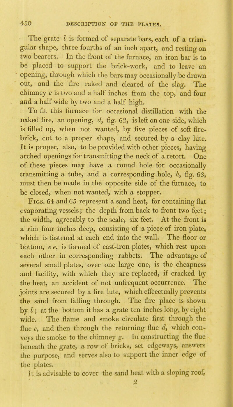 The grate 1 is formed of separate bars, each of a trian- gular shape, three fourths of an inch apart, and resting on two bearers. In the front of the furnace, an iron bar is to be phiced to support the brick-work, and to leave an opening, through which the bars may occasionally be drawn out, and the fire raked and cleared of the slag. The chimney e is two and a half inches from the top, and four and a half wide by two and a half high. To fit this furnace for occasional distillation with the naked fire, an opening, fig. 62, is left on one side, which is filled up, when not wanted, by five pieces of soft fire- brick, cut to a proper shape, and secured by a clay lute. It is proper, also, to be provided with other pieces, having arched openings for transmitting the neck of a retort. One of these pieces may have a round hole for occasionally transmitting a tube, and a corresponding hole, ^, fig. 63, must then be made in the opposite side of the furnace, to be closed, when not wanted, with a stopper. Figs. 64 and 65 represent a sand heat, for containing flat evaporating vessels; the depth from back to front two feet; the width, agreeably to the scale, six feet. At the fi'ont is a rim four inches deep, consisting of a piece of iron plate, which is fastened at each end into the wall. The floor or bottom, e e, is formed of cast-iron plates, which rest upon each other in corresponding rabbets. The advantage of several small plates, over one large one, is the cheapness and facility, with which they are replaced, if cracked by the heat, an accident of not unfrequent occurrence. The joints are secured by a fire lute, which effeectually prevents the sand from falling through. The fire place is shown hy h; at the bottom it has a grate ten inches long, b}' eight wide. The flame and smoke circulate first through the flue c, and then through the returning flue d, which con- veys the smoke to the chimney g. In constructing the flue beneath the grate, a row of bricks, set edgeways, answers the purpose, and serves also to support the inner edge of the plates. It is advisable to cover tlie sand heat with a sloping root '2