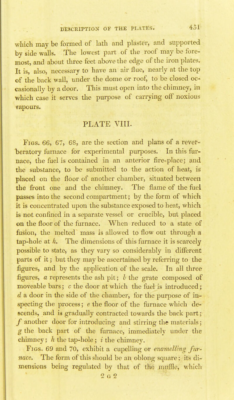 which may be formed of lath and plastt?r, and supported by side walls. The lowest part of the roof may be fore- most, and about three feet above the edge of the iron plates. It is, also, necessary to have an air flue, nearly at the top of the back wall, under the dome or roof, to be closed oc- casionally by a door. This must open into the chimney, in which case it serves the purpose of carrying oiF noxious vapours. PLATE VIII. Figs. 66, 67, 68, are the section and plans of a rever- laeratory furnace for experimental purposes. In this fur- nace, the fuel is contained in an anterior fire-place; and the substance, to be submitted to the action of heat, is placed on the floor of another chamber, situated between the front one and the chimney. The flame of the fiiel passes into the second compartment; by the form of which it is concentrated upon the substance exposed to heat, which is not confined in a separate vessel or crucible, but placed on the floor of the furnace. When reduced to a state of fusion, the melted mass is allowed to flow out through a tap-hole at h. The dimensions of this furnace it is scarcely possible to state, as they vary so considerably in different parts of it; but they may be ascertained by referring to the figures, and by the application of the scale. In all three figures, a represents the ash pit; I the grate composed of moveable bars; c the door at which the fuel is introduced; d a door in the side of the chamber, for the purpose of in- specting the process; e the floor of the furnace which de- scends, and is gradually contracted towards the back part; f another door for introducing and stirring the materials; g the back part of the furnace, immediately under the chimney; /i the tap-hole; i the chimney. Figs. 69 and 70, exhibit a cupelling or enamelling fur- nace. The form of this should be an oblong square; its di- mensions being regulated by that of the muffle, which 2 G 2