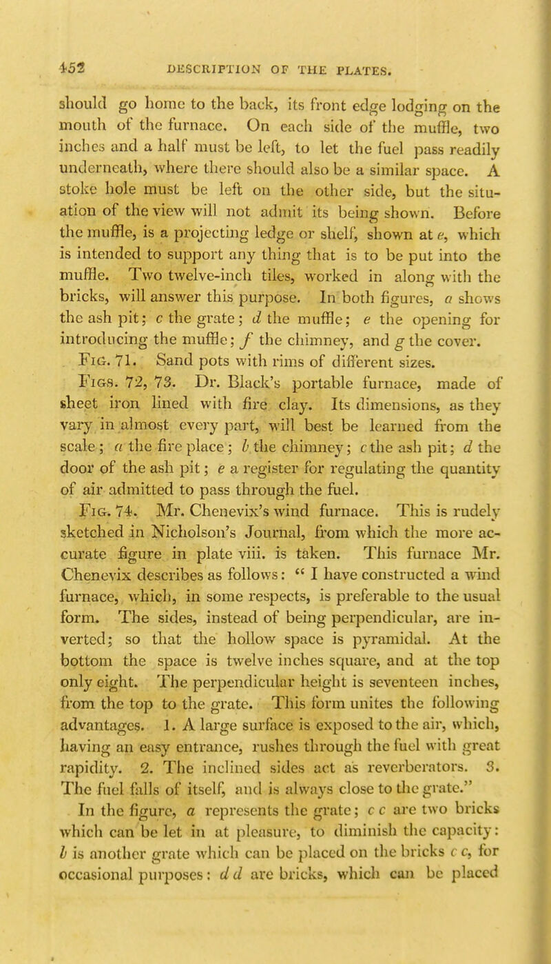 should go home to the back, its front edge lodging on the mouth of the furnace. On each side of the muffle, two inches and a half must be left, to let the fuel pass readily underneath, where there should also be a similar space. A stoke hole must be left on the other side, but the situ- ation of the view will not admit its being shown. Before the muffle, is a projecting ledge or shelf, shown at f, which is intended to support any thing that is to be put into the muffle. Two twelve-inch tiles, w^orked in along with the bricks, will answer this purpose. In both figures, a shows the ash pit; c the grate; tithe muffle; e the opening for introducing the muffle; / the chimney, and g the cover. Fig. 71. Sand pots with rims of different sizes. Figs. 72, 73. Dr. Black's portable furnace, made of sheet iron lined with fire clay. Its dimensions, as they vary in almost every part, will best be learned from the scale ; a the fire place; h the chimney; cthe ash pit; d the door of the ash pit; e a register for regulating the quantity of air admitted to pass through the fuel. Fig. 74. Mr. Chenevix's wind furnace. This is rudely sketched in Nicholson's Journal, from which the more ac- curate fiigure in plate viii. is taken. This furnace Mr. Chenevix describes as follows:  I have constructed a wuid furnace, which, in some respects, is preferable to the usual form. The sides, instead of being perpendicular, are in- verted; so that tlie hollow space is pyramidal. At the bottom the space is twelve inches square, and at the top only eight. The perpendicular height is seventeen inches, from the top to the grate. This form unites the following advantages. 1. A large surface is exposed to the air, which, having an easy entrance, rushes through the fuel with great rapidity. 2. The inclined sides act ais reverberators. 3. The fiiel falls of itself, and is always close to die grate. In the figure, a represents the grate; c c are two bricks which can be let in at pleasure, to diminish the capacity: h is another grate which can be placed on the bricks c c, for occasional purposes: d d are bricks, which can be placed