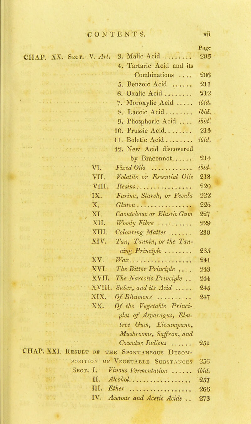 Page CHAP. XX. Sect. V. Art. 3. Malic Acid 205 4. Tartaric Acid and its Combinations .... 206 5. Benzoic Acid 211 6. Oxalic Acid 212 7. Moroxylic Acid ibid^ 8. Laccic Acid ibid, 9. Phosphoric Acid ibidl 10. Pnissic Acid 213 11. Boletic Acid ibid, ■ 12. New Acid discovered by Braconnot 214 VI. Fixed Oils ibid. VII. Volatile or Essential Oils 218 VIII. Resins 220 IX. Farina, Starch, or Fecnla 222 X. Gluten 226 XI. Caoutchouc or Elastic Gum 227 XII. Woody Fibre 229 XIII. Colouring Matter 230 XIV. Tan, Tannin, or the Tan- ning Principle 235 XV. Wax 241 XVI. The Bitter Principle 243 XVII. The Narcotic Principle .. 244 . XVIII. Suber, and its Acid 245 XIX. Of Bitumens 247 XX. Of the Vegetable Princi- ples of Asparagus, Elm- tree Gum, Elecampane, Mushrooms, Saffron, and Cocculus Indicus 25A CHAP. XXI. Result of the Spontaneous Decom- position OF Vegetable Substances 256 Sect. I. Vinous Fermentation ibid. II. Alcohol 257 III. Ether 266