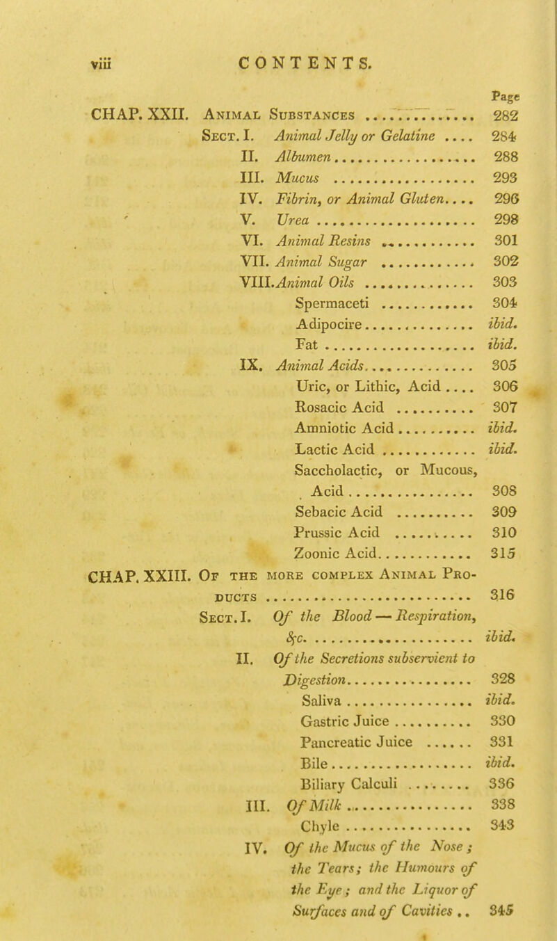 Page CHAP. XXII. Animal Substances 282 Sect. I, Animal Jelly or Gelatine .... 284< II. Albumen 288 III. Mucus 293 IV. Fibrin, or Animal Gluten.... 296 V. Urea 298 VI. Animal Resins ,« 301 VII. Animal Sugar 302 YIll.Animal Oils 303 Spermaceti 304 Adipocire ibid. Fat ibid. IX. Animal Acids 305 Uric, or Lithic, Acid .... 306 Rosacic Acid 307 Amniotic Acid ibid. *' Lactic Acid ibid. Saccholactic, or Mucous, . Acid 308 Sebacic Acid 309 Prussic Acid .. 310 Zoonic Acid 315 CHAP. XXIII. Or THE MORE COMPLEX Animal Pro- ducts 316 Sect. I. Qf the Blood — Respiration, Sfc , ibid. II. Of the Secretions subservient to Digestion 328 Saliva ibid. Gastric Juice 330 Pancreatic Juice 331 Bile ibid. Biliary Calculi 336 III. Of Milk 338 Chyle 343 IV. Of the Mucus of the Nose ; the Tears; the Humours of the Ei/e ; and the Liquor of Surfaces and of Cavities ,. 345