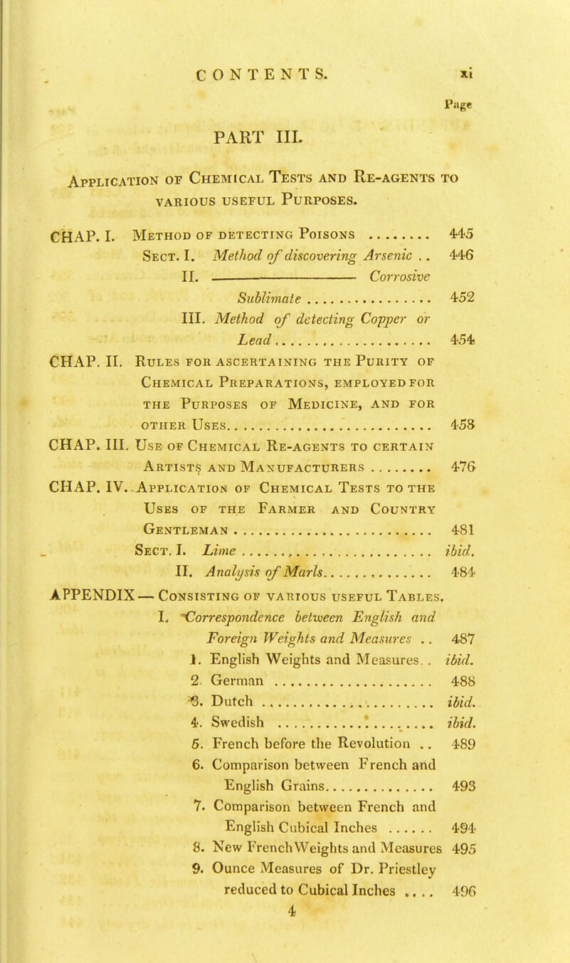 Page PART III. Application of Chemical Tests and Re-agents to various useful purposes. CHAP. I. Method of detecting Poisons 445 Sect. I. Method of discovering Arsenic .. 446 II. Corrosive Sublimate 452 III. Method of detecting Copper or Lead 454 CHAP. II. Rules for ascertaining the Purity of Chemical Preparations, employed for THE Purposes of Medicine, and for other Uses 458 CHAP. III. Use of Chemical Re-agents to certain Artist^ and Manufacturers 476 CHAP. IV. Application of Chemical Tests to the Uses of the Farmer and Country Gentleman 481 Sect. I. Lime , ibid. II. Analysis of Marls 484 APPENDIX— Consisting of various useful Tables, L Correspondence between English and Foreign Weights and Measures .. 487 1. English Weights and Measures. . ibid. 2. German 488 ^. Dutch ibid. 4. Swedish !........ ibid. 5. French before the Revolution ., 489 6. Comparison between French and English Grains 493 7. Comparison between French and English Cubical Inches 494 8. New French Weights and Measures 495 9. Ounce Measures of Dr. Priestley reduced to Cubical Inches .... 496 4