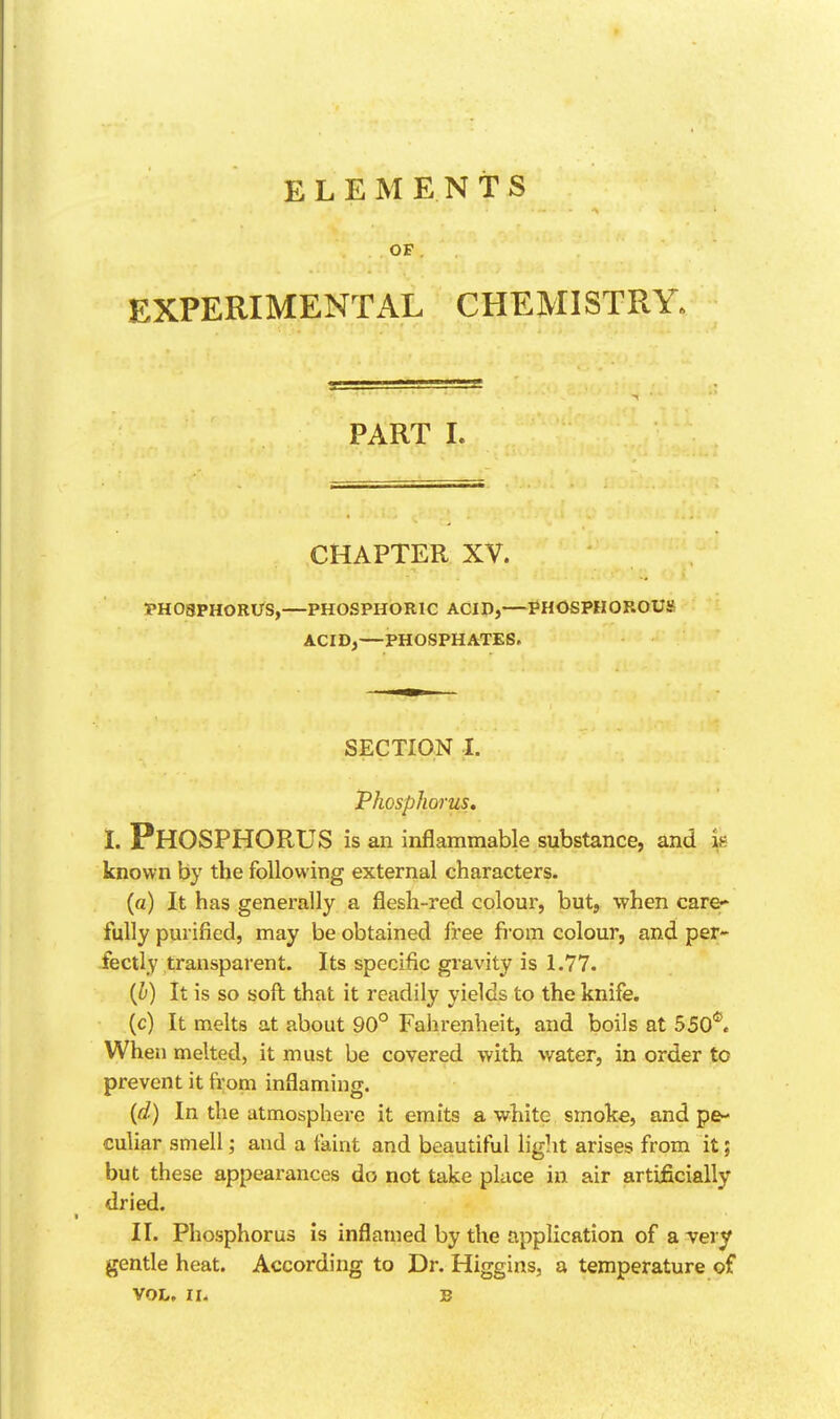 ELEMENTS OP EXPERIMENTAL CHEMISTRY. PART L CHAPTER XV. PHOSPHORUS,—PHOSPHORIC ACID,—PHOSPHOROUS ACID,—PHOSPHATES. SECTION I. Phosphorus. I. Phosphorus is an inflammable substance, and k known by the following external characters. (a) It has generally a flesh-red colour, but, when care>* fully purified, may be obtained free fi'om colour, and per- fectly transparent. Its speciflc gravity is 1.77. {J}) it is so soft that it readily yields to the knife. (c) It melts at about 90° Fahrenheit, and boils at 550*^. When melted, it must be covered with water, in order to prevent it from inflaming. {d) In the atmosphere it emits a white smoke, and pe- culiar smell; and a faint and beautiful light arises from it; but these appearances do not take place in air artificially dried. II. Phosphorus is inflamed by the application of a -very gentle heat. According to Dr. Higgins, a temperature of VOL, II. B