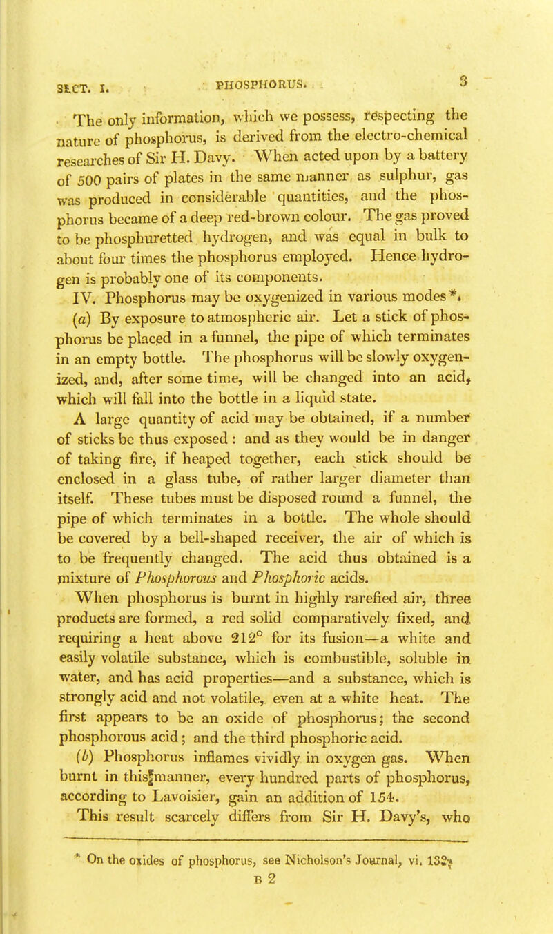 3 The only information, which we possess, respecting the nature of phosphorus, is derived from the electro-chemical researches of Sir H. Davy. When acted upon by a battery of 500 pairs of plates in the same njanner as sulphur, gas was produced in considerable quantities, and the phos- phorus became of a deep red-brown colour. The gas proved to be phosphuretted hydrogen, and was equal in bulk to about four times the phosphorus employed. Hence hydro- gen is probably one of its components. IV. Phosphorus may be oxygenized in various modes *» (a) By exposure to atmospheric air. Let a stick of phos* phorus be placpd in a funnel, the pipe of which terminates in an empty bottle. The phosphorus will be slowly oxygen- ized, and, after some time, will be changed into an acid, which will fall into the bottle in a liquid state. A large quantity of acid may be obtained, if a number of sticks be thus exposed : and as they would be in danger of taking fire, if heaped together, each stick should be enclosed in a glass tube, of rather larger diameter than itself. These tubes must be disposed round a funnel, the pipe of which terminates in a bottle. The whole should be covered by a bell-shaped receiver, the air of which is to be frequently changed. The acid thus obtained is a mixture of Phosphorous and Phosphoric acids. When phosphorus is burnt in highly rarefied airj three products are formed, a red solid comparatively fixed, and requiring a heat above 212° for its fusion—a white and easily volatile substance, which is combustible, soluble in water, and has acid properties—and a substance, which is strongly acid and not volatile, even at a white heat. The first appears to be an oxide of phosphorus; the second phosphoi'ous acid; and the third phosphoric acid. (b) Phosphorus inflames vividly in oxygen gas. When burnt in thisjmanner, every hundred parts of phosphorus, according to Lavoisier, gain an addition of 154. This result scarcely differs from Sir H. Davy's, who ^ On the oxides of phosphorus, see Nicholson's Journal, vi. 132-^ B 2