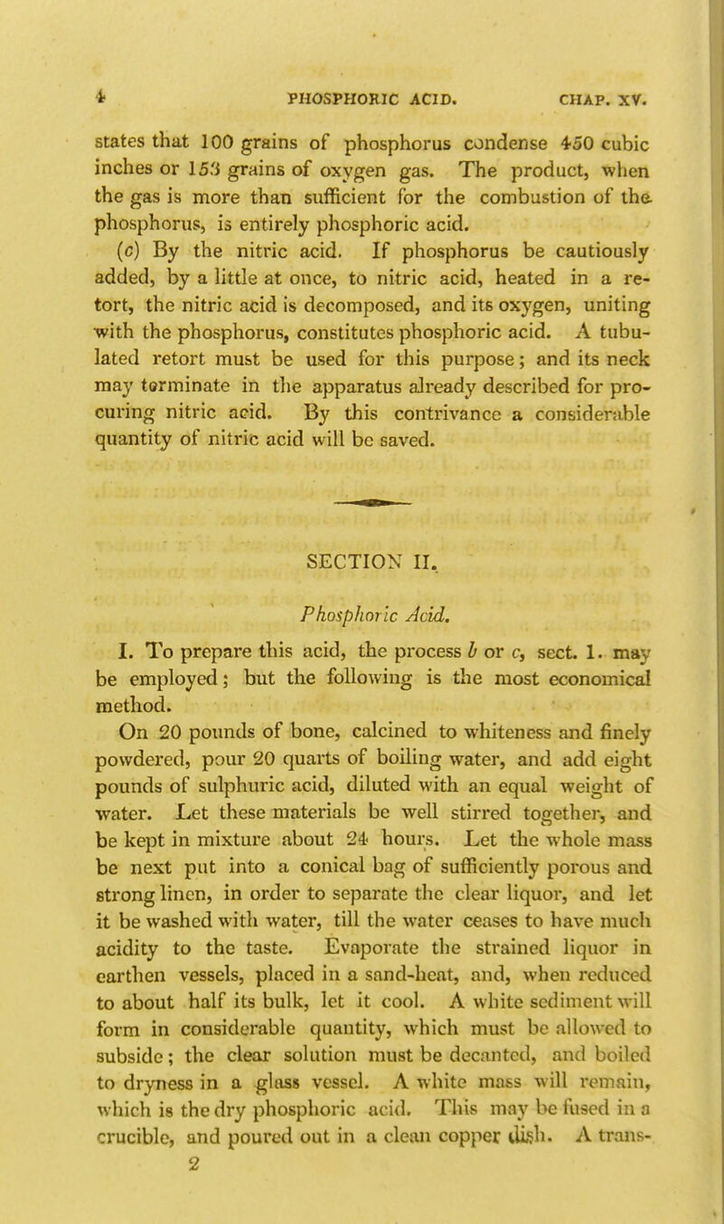 4> States that 100 grains of phosphorus condense 450 cubic inches or 15'i grains of oxygen gas. The product, when the gas is more than sufficient for the combustion of the phosphorus, is entirely phosphoric acid. (c) By the nitric acid. If phosphorus be cautiously added, by a little at once, to nitric acid, heated in a re- tort, the nitric acid is decomposed, and its oxygen, uniting with the phosphorus, constitutes phosphoric acid. A tubu- lated retort must be used for this purpose; and its neck may terminate in the apparatus already described for pro- curing nitric acid. By this contrivance a considerable quantity of nitric acid will be saved. SECTION II, Phosphoric Acid. I. To prepare this acid, the process h or c, sect. 1. may be employed; but the following is the most economical method. On 20 pounds of bone, calcined to whiteness and finely powdered, pour 20 quarts of boiling water, and add eight pounds of sulphuric acid, diluted with an equal weight of water. Let these materials be well stirred toffether, and be kept in mixture about 24 hours. Let the whole mass be next put into a conical bag of sufficiently porous and strong linen, in order to separate the clear liquor, and let it be washed with water, till the water ceases to have much acidity to the taste. Evaporate the strained liquor in earthen vessels, placed in a sand-heat, and, when reduced to about half its bulk, let it cool. A white sediment will form in considerable quantity, which must be allowed to subside; the clear solution must be decanted, and boiled to dryness in a glass vessel. A white mass will remain, which is the dry phosphoric acid. This may be fused in a crucible, and poured out in a clean copper di^h. A trans-