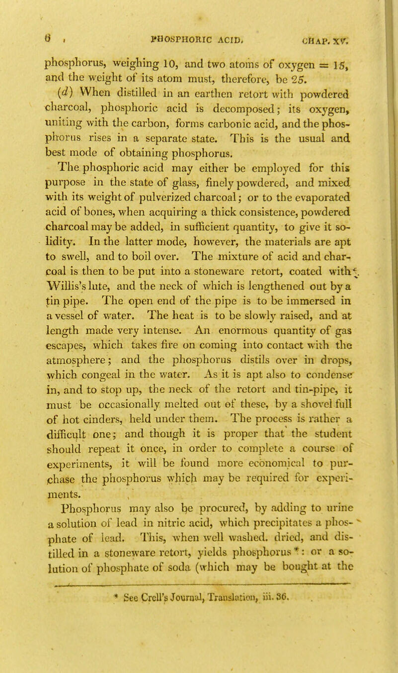 phosphorus, weighing 10, and two atoms of oxygen = IS, and the weight of its atom must, therefore, be 25. (d) When distilled in an earthen retort with powdered charcoal, phosphoric acid is decomposed; its oxygen, uniting with the carbon, forms carbonic acid, and the phos- phorus rises in n separate state. This is the usual and best mode of obtaining phosphorus. The phosphoric acid may either be employed for this purpose in the state of glass, finely powdered, and mixed with its weight of pulverized charcoal; or to the evaporated acid of bones, when acquiring a thick consistence, powdered charcoal may be added, in sufficient quantity, to give it so- lidity. In the latter mode, however, the materials are apt to swell, and to boil over. The mixture of acid and char-? coal is then to be put into a stoneware retort, coated with^. Willis's lute, and the neck of which is lengthened out by a tin pipe. The open end of the pipe is to be immersed in a vessel of water. The heat is to be slowly raised, and at length made very intense. An enormous quantity of gas escapes, which takes fire on coming into contact with the atmosphere; and the phosphorus distils over in drops, which congeal in the water. As it is apt also to condense in, and to stop up, the neck of the retort and tin-pipe, it must be occasionally melted out of these, by a shovel full of hot cinders, held under them. The process is rather a difficult one; and though it is proper that the student should repeat it once, in order to complete a course of experiments, it will be found more economical to pur- chase the phosphorus which may be required for experi- ments. Phosphorus may also l?e procured, by adding to urine a solution of lead in nitric acid, which precipitates a phos-  phate of lead. This, when well washed, dried, and dis- tilled in a stoneware retort, yields phosphorus *: or a so- lution of phosphate of soda (which may be bought at the