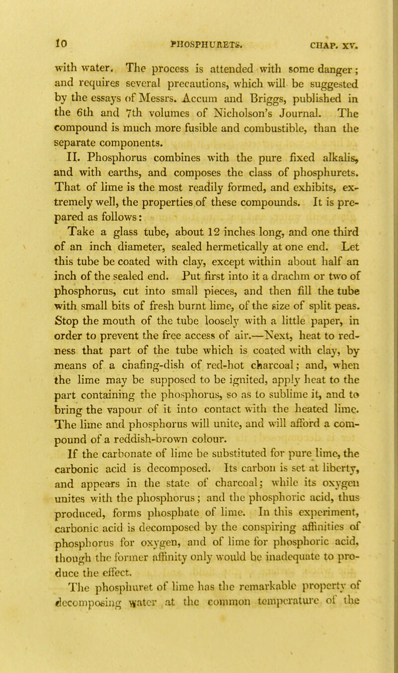 with water. The process is attended with some danger; and requires several precautions, which will be suggested by the essays of Messrs. Accum and Briggs, published in the 6th and 7th volumes of Nicholson's Journal. The compound is much more fusible and combustible, than the separate components. II. Phosphorus combines with the pure fixed alkalis, and with earths, and composes the class of phosphurets. That of lime is the most readily formed, and exhibits, ex- tremely well, the properties of these compounds. It is pre- pared as follows: Take a glass tube, about 12 inches long, and one third of an inch diameter, sealed hermetically at one end. Let this tube be coated with clay, except within about half an inch of the sealed end. Put first into it a drachm or tvvo of phosphorus, cut into small pieces, and then fill the tube with small bits of fresh burnt lime, of the size of split peas. Stop the mouth of the tube loosely with a little paper, in order to prevent the free access of air.—Next, heat to red- ness that part of the tube which is coated with clay, by means of a chafing-dish of red-hot charcoal; and, when the lime may be supposed to be ignited, appi}' heat to the part containing the phosphorus, so as to sublime it, and to bring the vapour of it into contact with the heated lime. The lime and phosphorus will unite, and will afford a com- pound of a reddish-brown colour. If the carbonate of lime be substituted for pure lime, the carbonic acid is decomposed. Its carbon is set at liberty, and appears in the state of charcoal; while its oxygen unites with the phosphorus; and the phosphoric acid, thus produced, forms phosphate of lime. In this experiment, carbonic acid is decomposed by the conspiring affinities of phosphorus for oxygen, and of lime for phosphoric acid, though the former affinity only would be inadequate to pro- duce the effect. The phosphuret of lime has the remarkable property of idccompoeiiig water at the conimon tcnipcratui-c of the