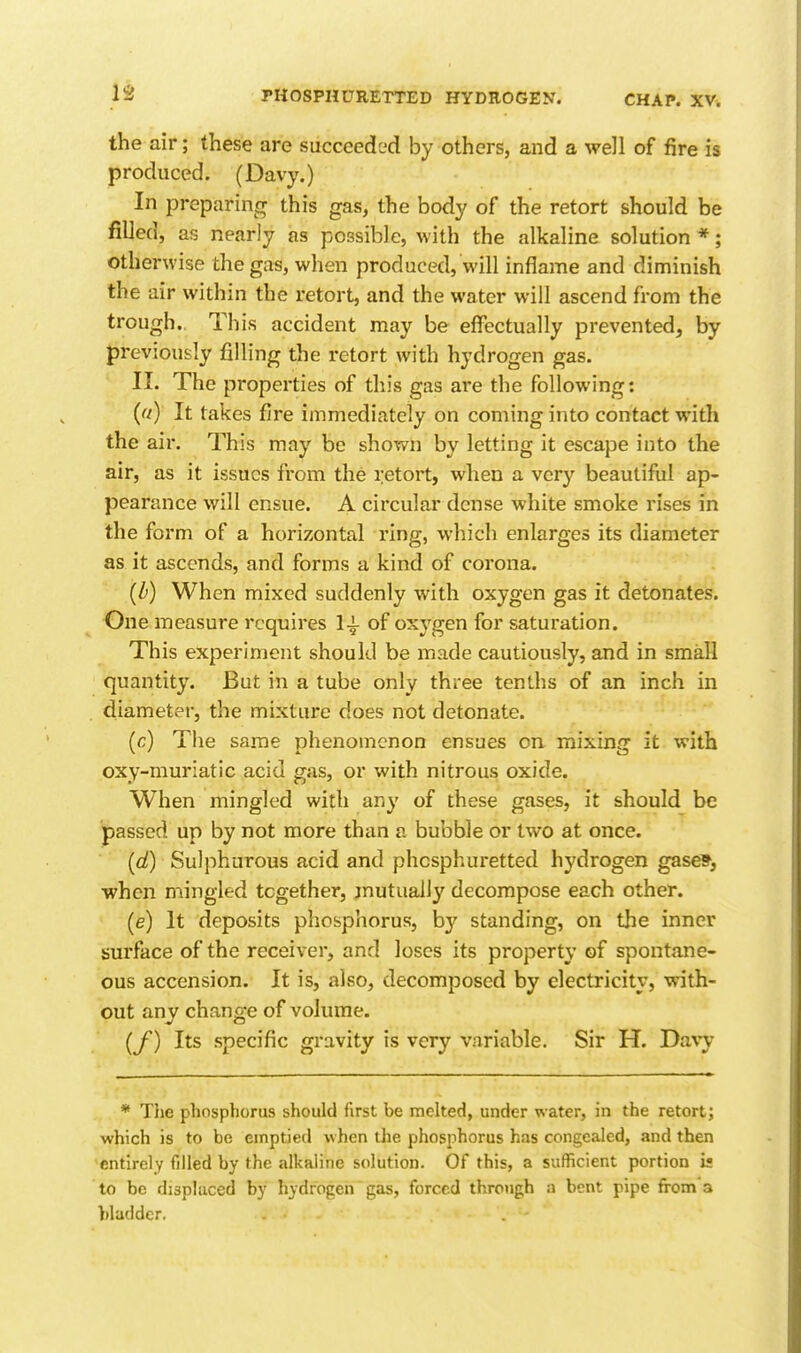 1^ the air; these are succeeded by others, and a well of fire is produced. (Davy.) In preparinrr this gas, the body of the retort should be fiUed, as nearly as possible, with the alkaline solution *; Otherwise the gas, when produced, will inflame and diminish the air within the retort, and the water will ascend from the trough. This accident may be effectually prevented, by previously filling the retort with hydrogen gas. II. The properties of this gas are the following: («) It takes fire immediately on coming into contact with the air. This may be shown by letting it escape into the air, as it issues from the retort, when a vcr}^ beautiful ap- pearance will ensue. A circular dense white smoke rises in the form of a horizontal ring, which enlarges its diameter as it ascends, and forms a kind of corona. {b) When mixed suddenly with oxygen gas it detonates. One measure requires of oxygen for saturation. This experiment should be made cautiously, and in small quantity. But in a tube only three tenths of an inch in diameter, the mixture does not detonate. (c) The same phenomenon ensues on mixing it with oxy-muriatic acid gas, or with nitrous oxide. When mingled with any of these gases, it should be passed up by not more than a bubble or two at once. (d) Sulphurous acid and phcsphuretted hydrogen gasefl^ when mingled together, jnutually decompose each other. (e) It deposits phosphorus, by standing, on the inner surface of the receiver, and loses its property of spontane- ous accension. It is, also, decomposed by electricity, with- out anv chans-e of volume. V CD (f) Its specific gravity is very variable. Sir H. Davy * The phosphorus should first be melted, under water, in the retort; which is to be emptied when the phosphorus has congealed, and then 'entirely filled by the alkaline solution. Of this, a sufficient portion is to be disphiced by hydropcn gas, forced throtigh a bent pipe from a bladder.