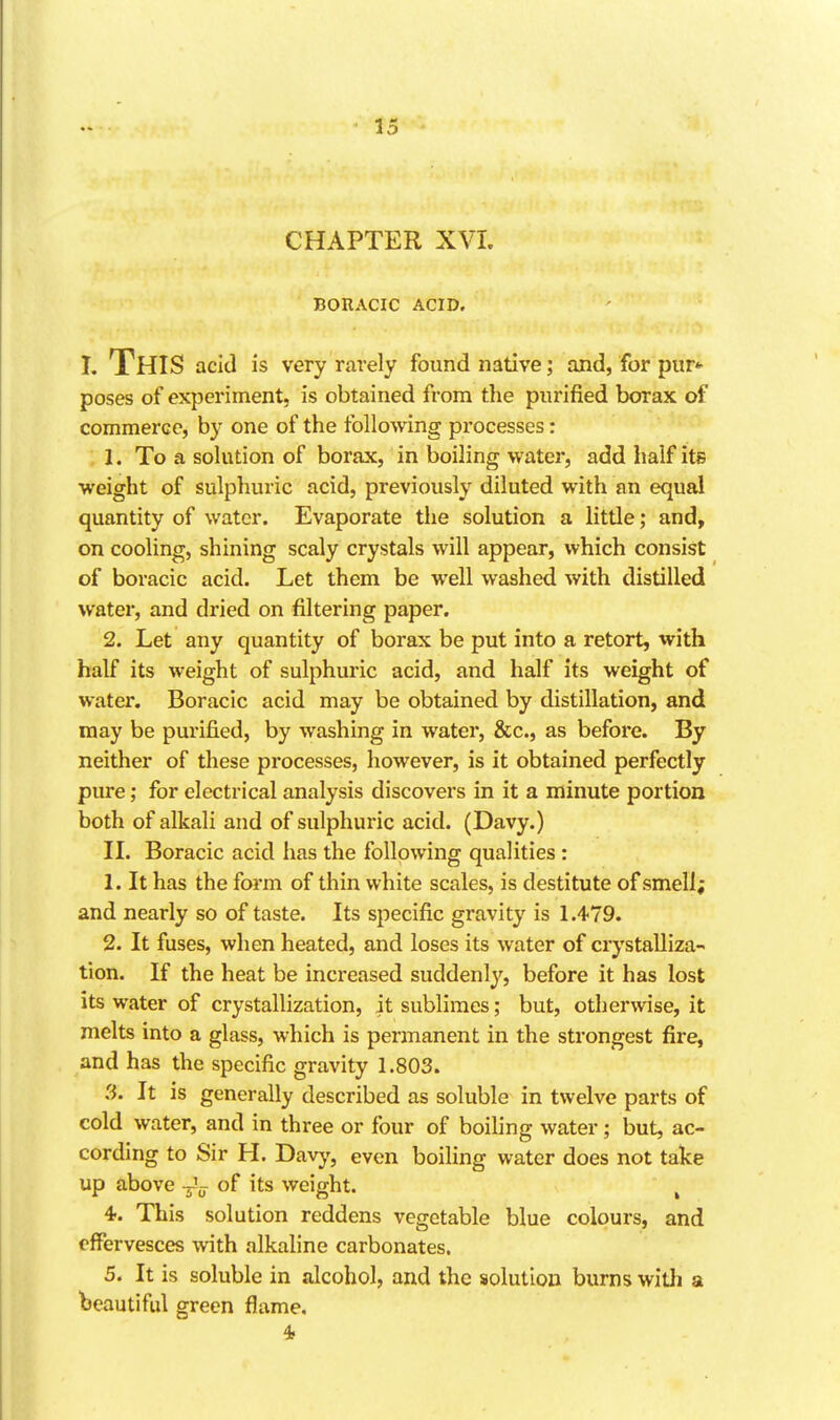 CHAPTER XVI. BORACIC ACID. I. This add is very rarely found native; and, for pur*- poses of experiment, is obtained from the purified borax of commerce, by one of the following processes: 1. To a solution of borax, in boiling water, add half its weight of sulphuric acid, previously diluted with an equal quantity of water. Evaporate the solution a little; and, on cooling, shining scaly crystals will appear, which consist of boracic acid. Let them be well washed with distilled water, and dried on filtering paper. 2. Let any quantity of borax be put into a retort, with half its weight of sulphuric acid, and half its weight of water. Boracic acid may be obtained by distillation, and may be purified, by washing in water, &c., as before. By neither of these processes, however, is it obtained perfectly pure; for electrical analysis discovers in it a minute portion both of alkali and of sulphuric acid. (Davy.) II. Boracic acid has the following qualities : 1. It has the form of thin white scales, is destitute of smell; and nearly so of taste. Its specific gravity is 1.479. 2. It fuses, when heated, and loses its water of crystalliza- tion. If the heat be increased suddenly, before it has lost its water of crystallization, it sublimes; but, otherwise, it melts into a glass, which is permanent in the strongest fire, and has the specific gravity 1.803. 3. It is generally described as soluble in twelve parts of cold water, and in three or four of boiling water; but, ac- cording to Sir H. Davy, even boiling water does not take up above -^'^ of its weight. ^ 4-. This solution reddens vegetable blue colours, and effervesces with alkaline carbonates. 5. It is soluble in alcohol, and the solution burns witli a beautiful green flame. 4